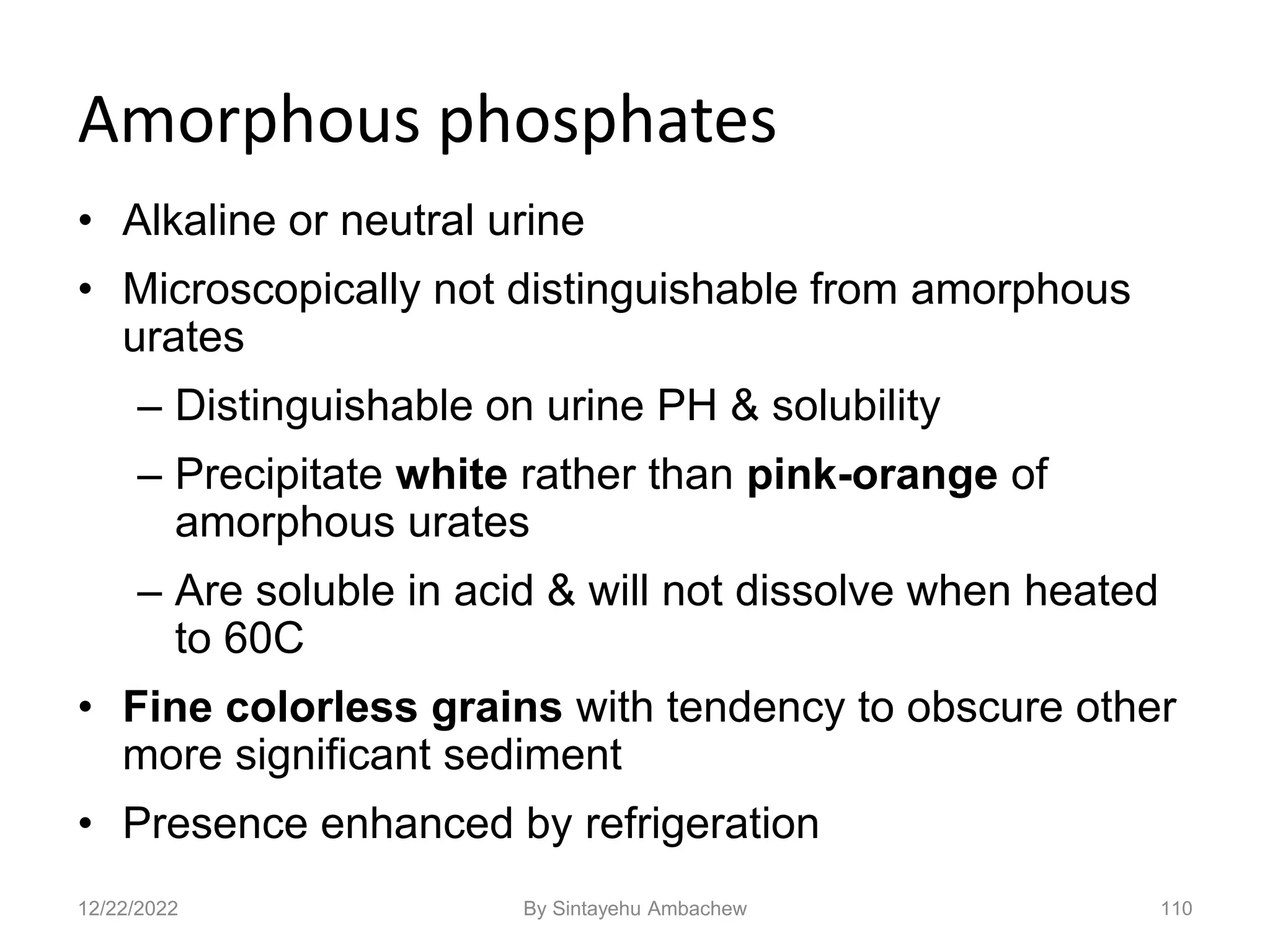 Amorphous phosphates
• Alkaline or neutral urine
• Microscopically not distinguishable from amorphous
urates
– Distinguishable on urine PH & solubility
– Precipitate white rather than pink-orange of
amorphous urates
– Are soluble in acid & will not dissolve when heated
to 60C
• Fine colorless grains with tendency to obscure other
more significant sediment
• Presence enhanced by refrigeration
110
12/22/2022 By Sintayehu Ambachew
 