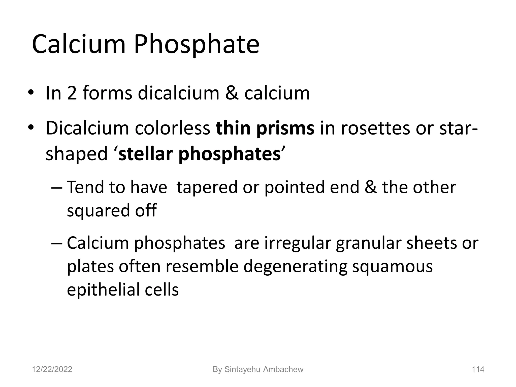 114
Calcium Phosphate
• In 2 forms dicalcium & calcium
• Dicalcium colorless thin prisms in rosettes or star-
shaped ‘stellar phosphates’
– Tend to have tapered or pointed end & the other
squared off
– Calcium phosphates are irregular granular sheets or
plates often resemble degenerating squamous
epithelial cells
12/22/2022 By Sintayehu Ambachew
 
