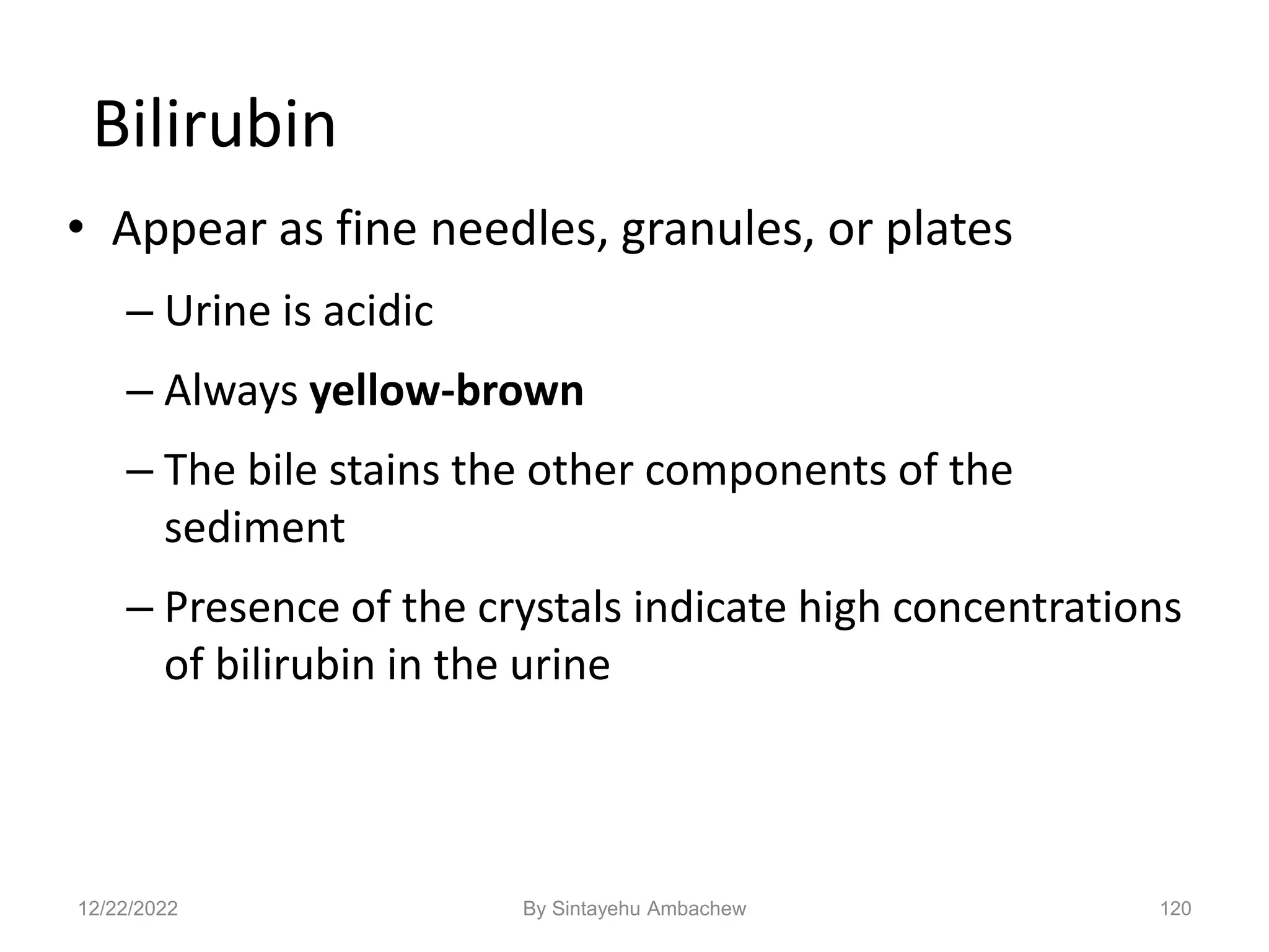 120
Bilirubin
• Appear as fine needles, granules, or plates
– Urine is acidic
– Always yellow-brown
– The bile stains the other components of the
sediment
– Presence of the crystals indicate high concentrations
of bilirubin in the urine
12/22/2022 By Sintayehu Ambachew
 