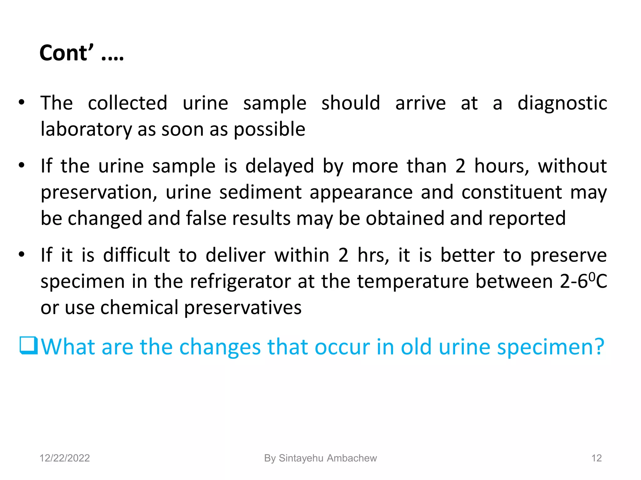 Cont’ .…
• The collected urine sample should arrive at a diagnostic
laboratory as soon as possible
• If the urine sample is delayed by more than 2 hours, without
preservation, urine sediment appearance and constituent may
be changed and false results may be obtained and reported
• If it is difficult to deliver within 2 hrs, it is better to preserve
specimen in the refrigerator at the temperature between 2-60C
or use chemical preservatives
What are the changes that occur in old urine specimen?
12
12/22/2022 By Sintayehu Ambachew
 