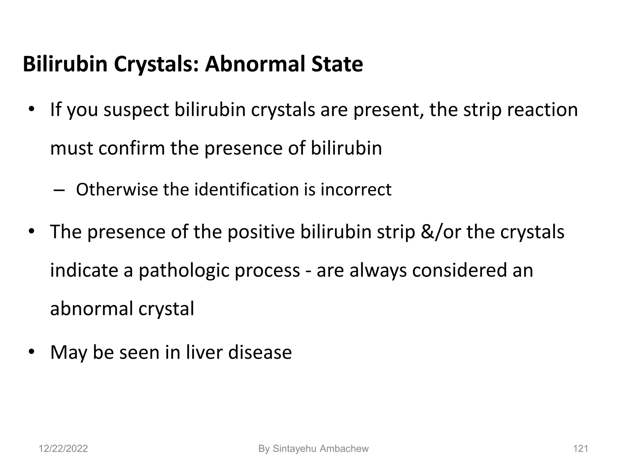 121
Bilirubin Crystals: Abnormal State
• If you suspect bilirubin crystals are present, the strip reaction
must confirm the presence of bilirubin
– Otherwise the identification is incorrect
• The presence of the positive bilirubin strip &/or the crystals
indicate a pathologic process - are always considered an
abnormal crystal
• May be seen in liver disease
12/22/2022 By Sintayehu Ambachew
 