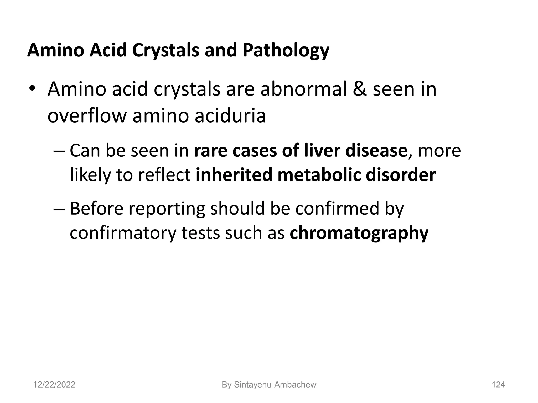 124
Amino Acid Crystals and Pathology
• Amino acid crystals are abnormal & seen in
overflow amino aciduria
– Can be seen in rare cases of liver disease, more
likely to reflect inherited metabolic disorder
– Before reporting should be confirmed by
confirmatory tests such as chromatography
12/22/2022 By Sintayehu Ambachew
 