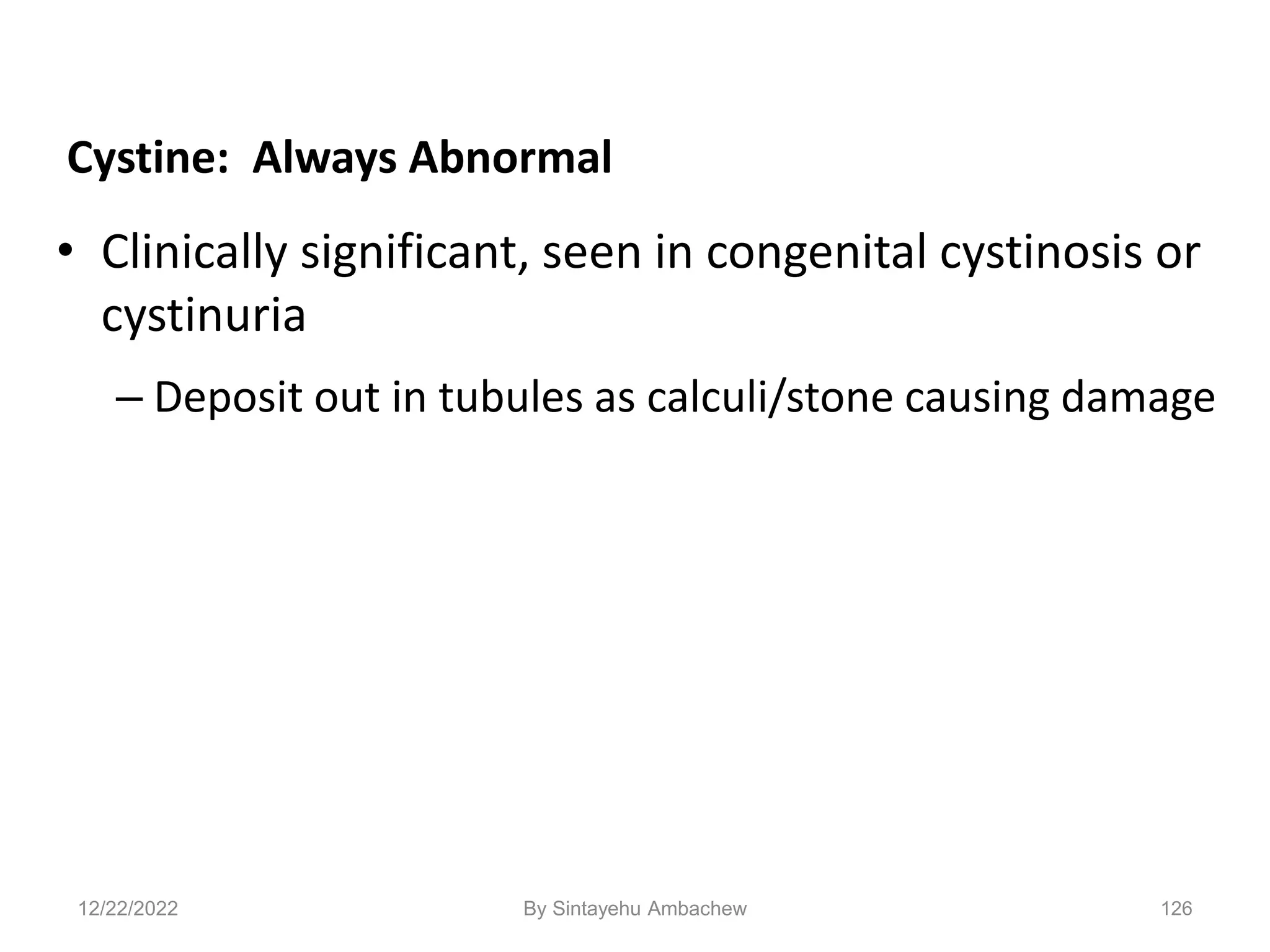 126
Cystine: Always Abnormal
• Clinically significant, seen in congenital cystinosis or
cystinuria
– Deposit out in tubules as calculi/stone causing damage
12/22/2022 By Sintayehu Ambachew
 