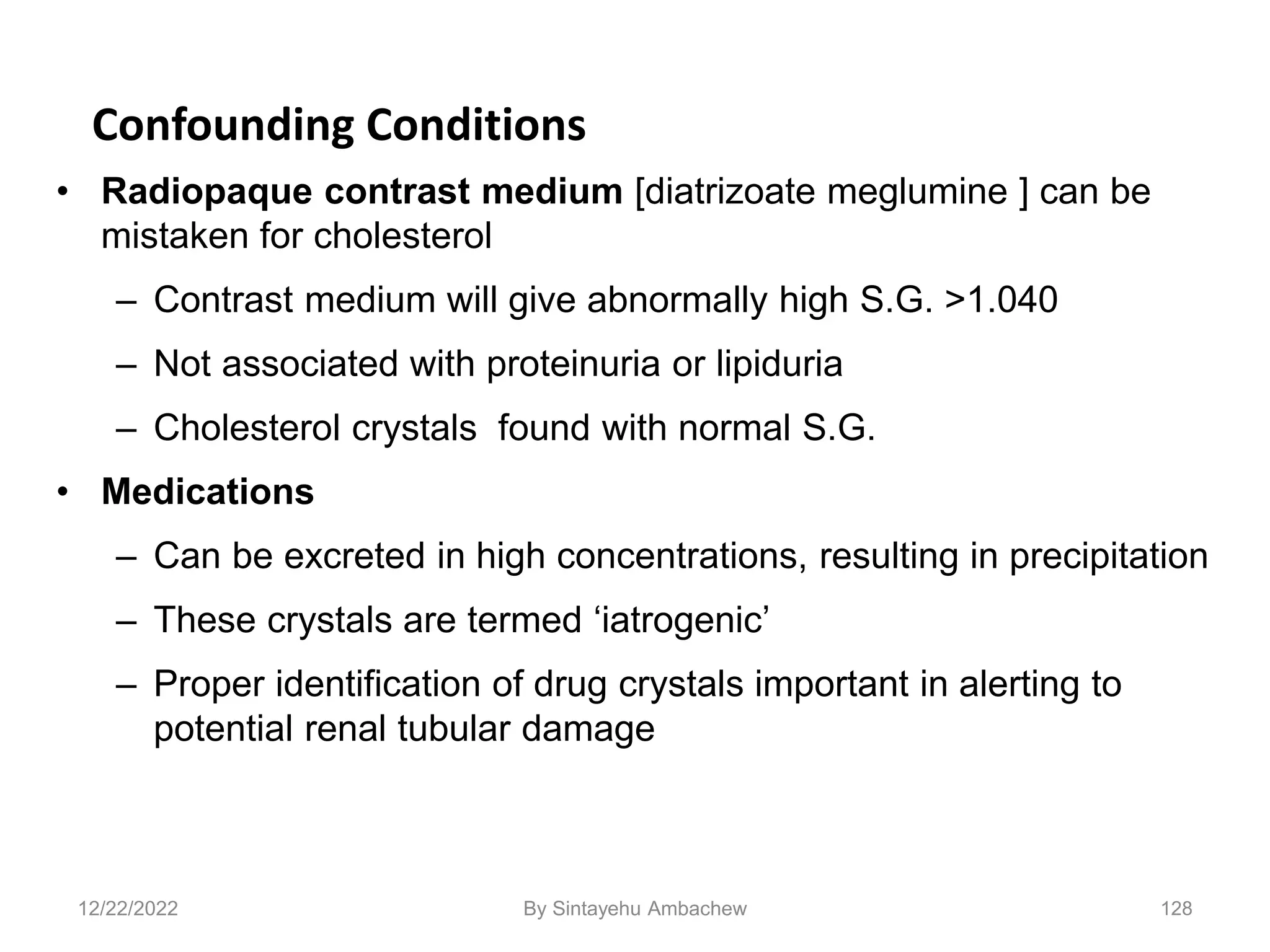 128
Confounding Conditions
• Radiopaque contrast medium [diatrizoate meglumine ] can be
mistaken for cholesterol
– Contrast medium will give abnormally high S.G. >1.040
– Not associated with proteinuria or lipiduria
– Cholesterol crystals found with normal S.G.
• Medications
– Can be excreted in high concentrations, resulting in precipitation
– These crystals are termed ‘iatrogenic’
– Proper identification of drug crystals important in alerting to
potential renal tubular damage
12/22/2022 By Sintayehu Ambachew
 