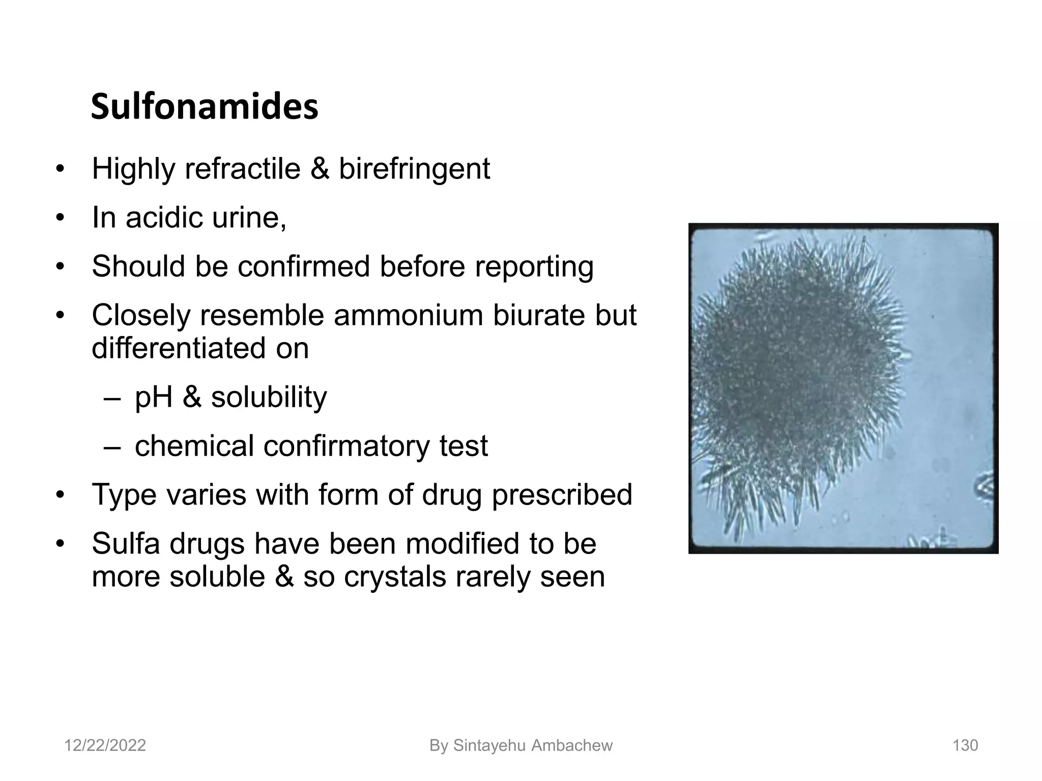 130
Sulfonamides
• Highly refractile & birefringent
• In acidic urine,
• Should be confirmed before reporting
• Closely resemble ammonium biurate but
differentiated on
– pH & solubility
– chemical confirmatory test
• Type varies with form of drug prescribed
• Sulfa drugs have been modified to be
more soluble & so crystals rarely seen
12/22/2022 By Sintayehu Ambachew
 