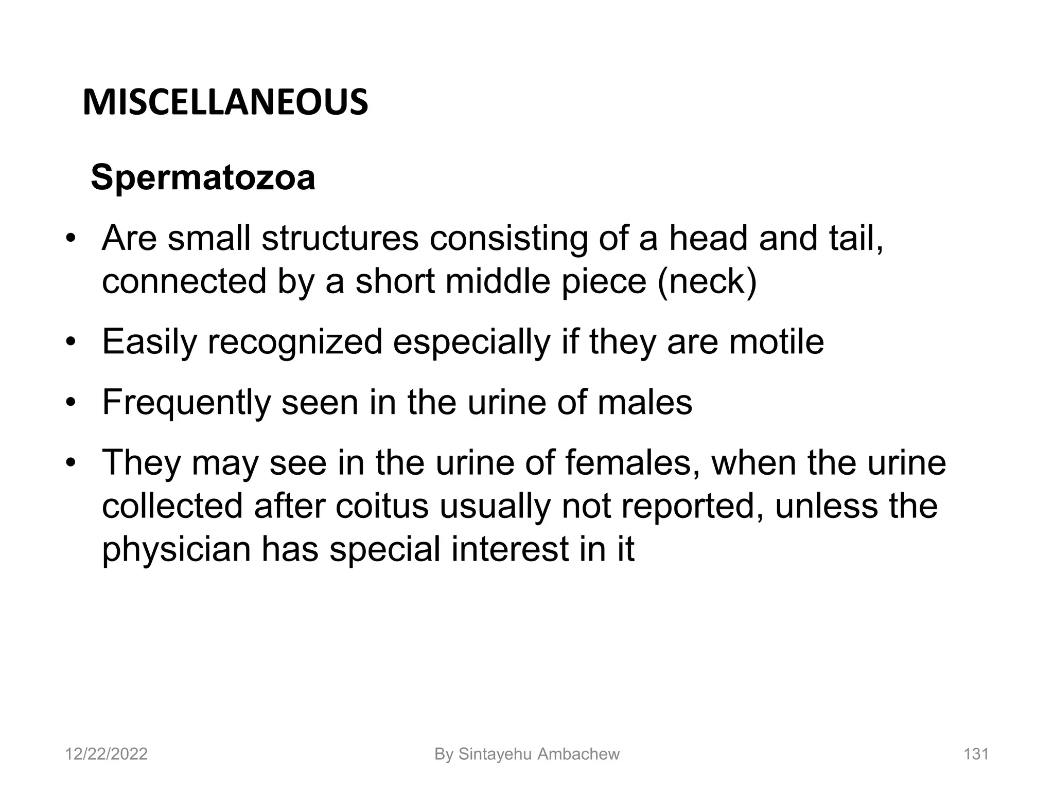 MISCELLANEOUS
Spermatozoa
• Are small structures consisting of a head and tail,
connected by a short middle piece (neck)
• Easily recognized especially if they are motile
• Frequently seen in the urine of males
• They may see in the urine of females, when the urine
collected after coitus usually not reported, unless the
physician has special interest in it
131
12/22/2022 By Sintayehu Ambachew
 