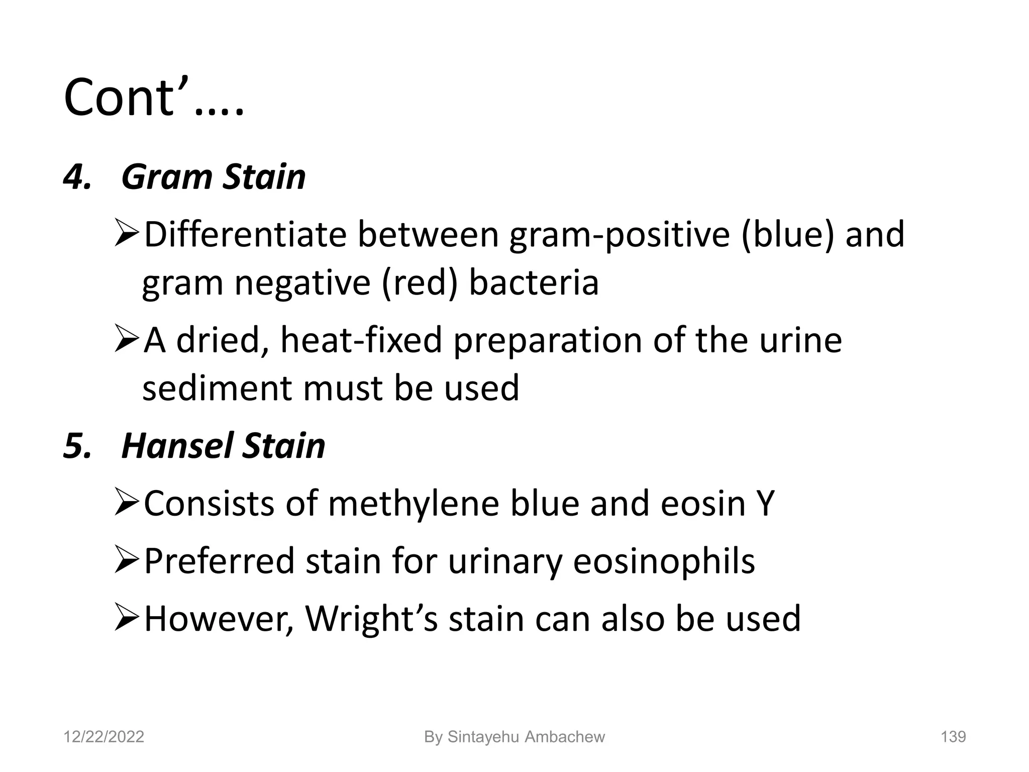 Cont’….
4. Gram Stain
Differentiate between gram-positive (blue) and
gram negative (red) bacteria
A dried, heat-fixed preparation of the urine
sediment must be used
5. Hansel Stain
Consists of methylene blue and eosin Y
Preferred stain for urinary eosinophils
However, Wright’s stain can also be used
139
12/22/2022 By Sintayehu Ambachew
 