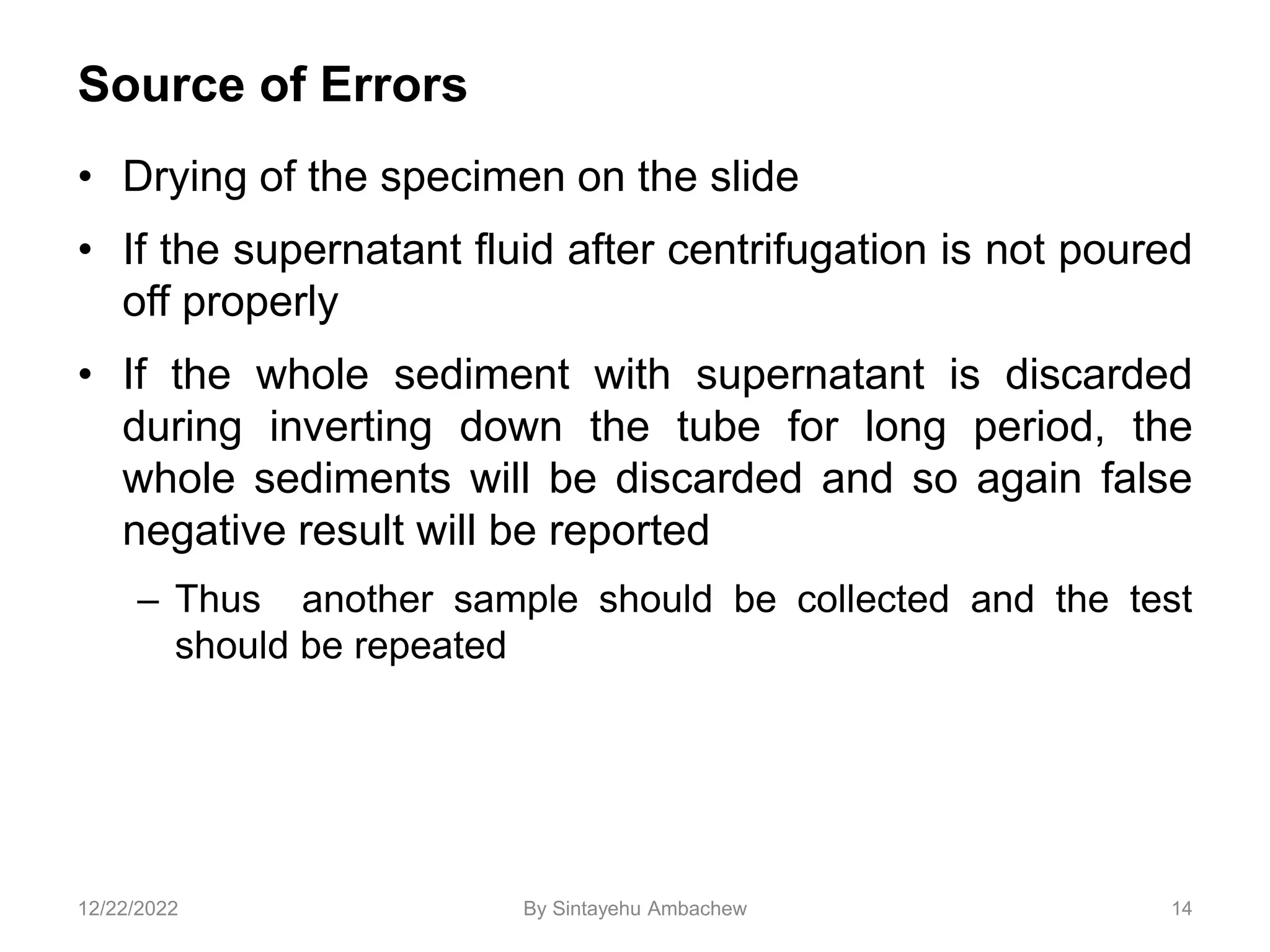 Source of Errors
• Drying of the specimen on the slide
• If the supernatant fluid after centrifugation is not poured
off properly
• If the whole sediment with supernatant is discarded
during inverting down the tube for long period, the
whole sediments will be discarded and so again false
negative result will be reported
– Thus another sample should be collected and the test
should be repeated
14
12/22/2022 By Sintayehu Ambachew
 