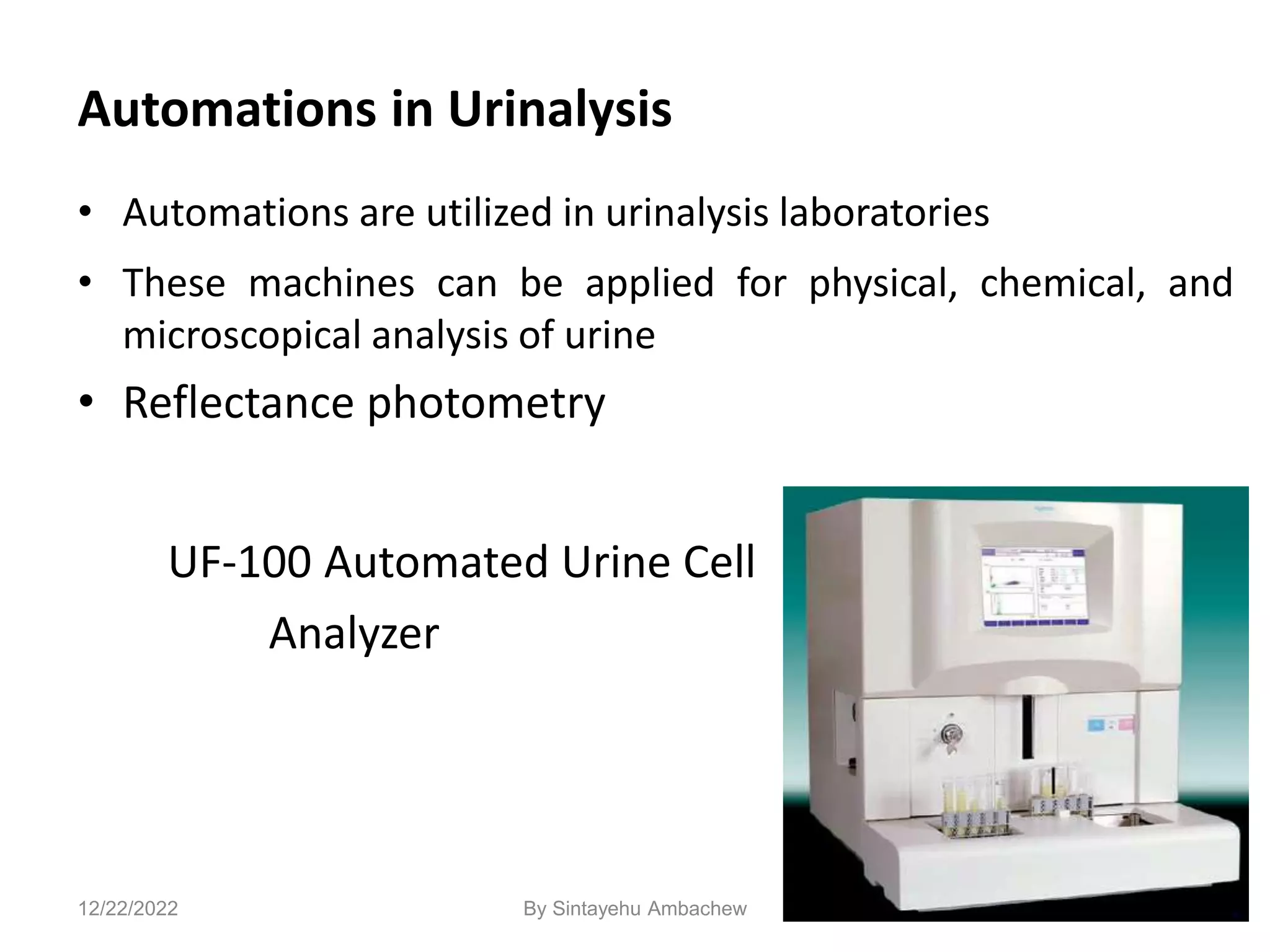Automations in Urinalysis
• Automations are utilized in urinalysis laboratories
• These machines can be applied for physical, chemical, and
microscopical analysis of urine
• Reflectance photometry
UF-100 Automated Urine Cell
Analyzer
142
12/22/2022 By Sintayehu Ambachew
 