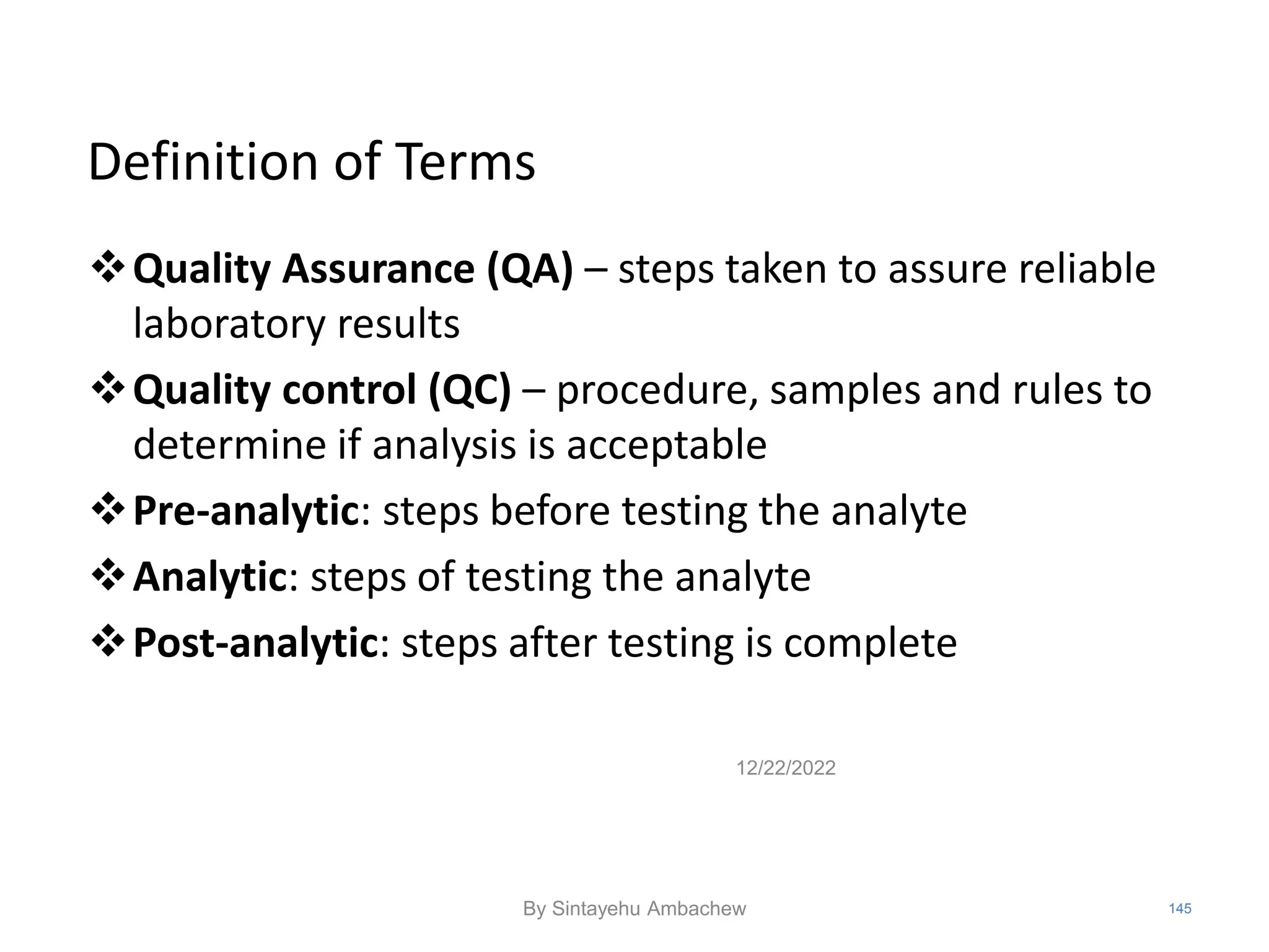 Definition of Terms
Quality Assurance (QA) – steps taken to assure reliable
laboratory results
Quality control (QC) – procedure, samples and rules to
determine if analysis is acceptable
Pre-analytic: steps before testing the analyte
Analytic: steps of testing the analyte
Post-analytic: steps after testing is complete
12/22/2022
145
By Sintayehu Ambachew
 