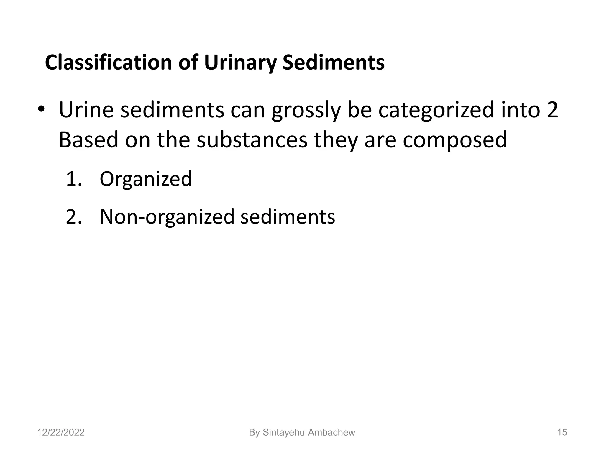 Classification of Urinary Sediments
• Urine sediments can grossly be categorized into 2
Based on the substances they are composed
1. Organized
2. Non-organized sediments
15
12/22/2022 By Sintayehu Ambachew
 