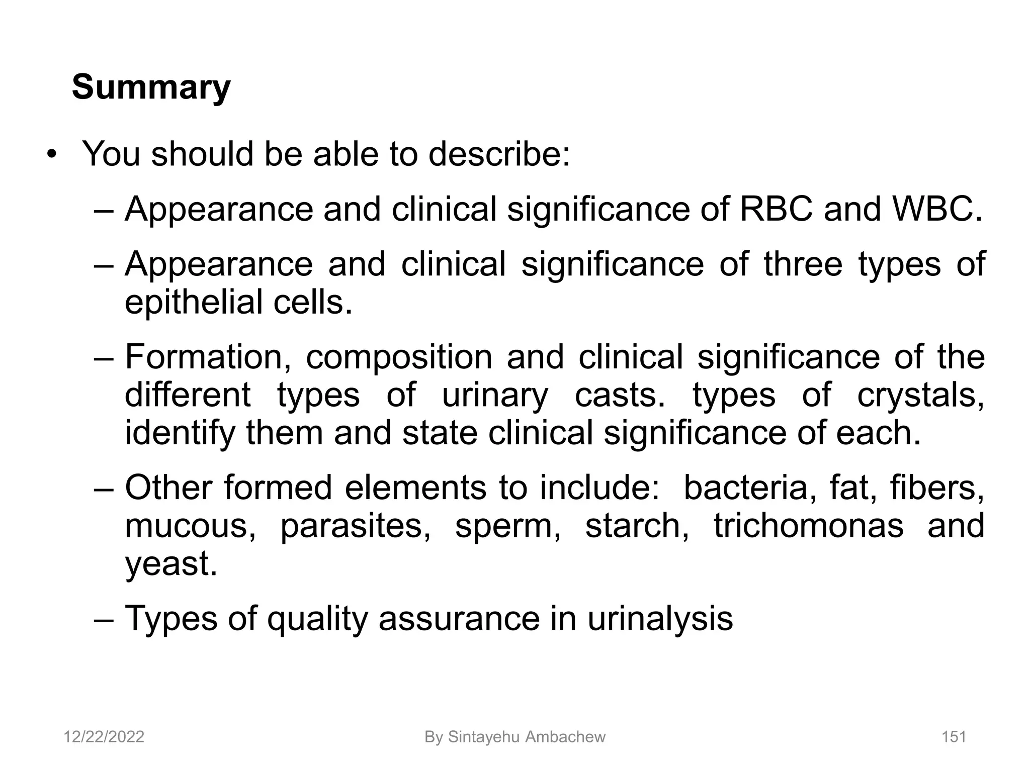 151
Summary
• You should be able to describe:
– Appearance and clinical significance of RBC and WBC.
– Appearance and clinical significance of three types of
epithelial cells.
– Formation, composition and clinical significance of the
different types of urinary casts. types of crystals,
identify them and state clinical significance of each.
– Other formed elements to include: bacteria, fat, fibers,
mucous, parasites, sperm, starch, trichomonas and
yeast.
– Types of quality assurance in urinalysis
12/22/2022 By Sintayehu Ambachew
 