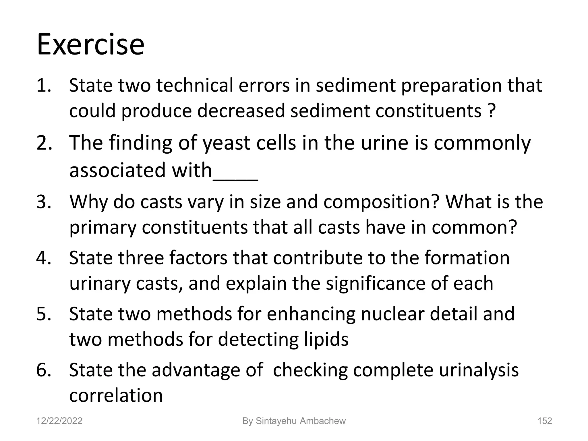 Exercise
1. State two technical errors in sediment preparation that
could produce decreased sediment constituents ?
2. The finding of yeast cells in the urine is commonly
associated with____
3. Why do casts vary in size and composition? What is the
primary constituents that all casts have in common?
4. State three factors that contribute to the formation
urinary casts, and explain the significance of each
5. State two methods for enhancing nuclear detail and
two methods for detecting lipids
6. State the advantage of checking complete urinalysis
correlation
12/22/2022 152
By Sintayehu Ambachew
 