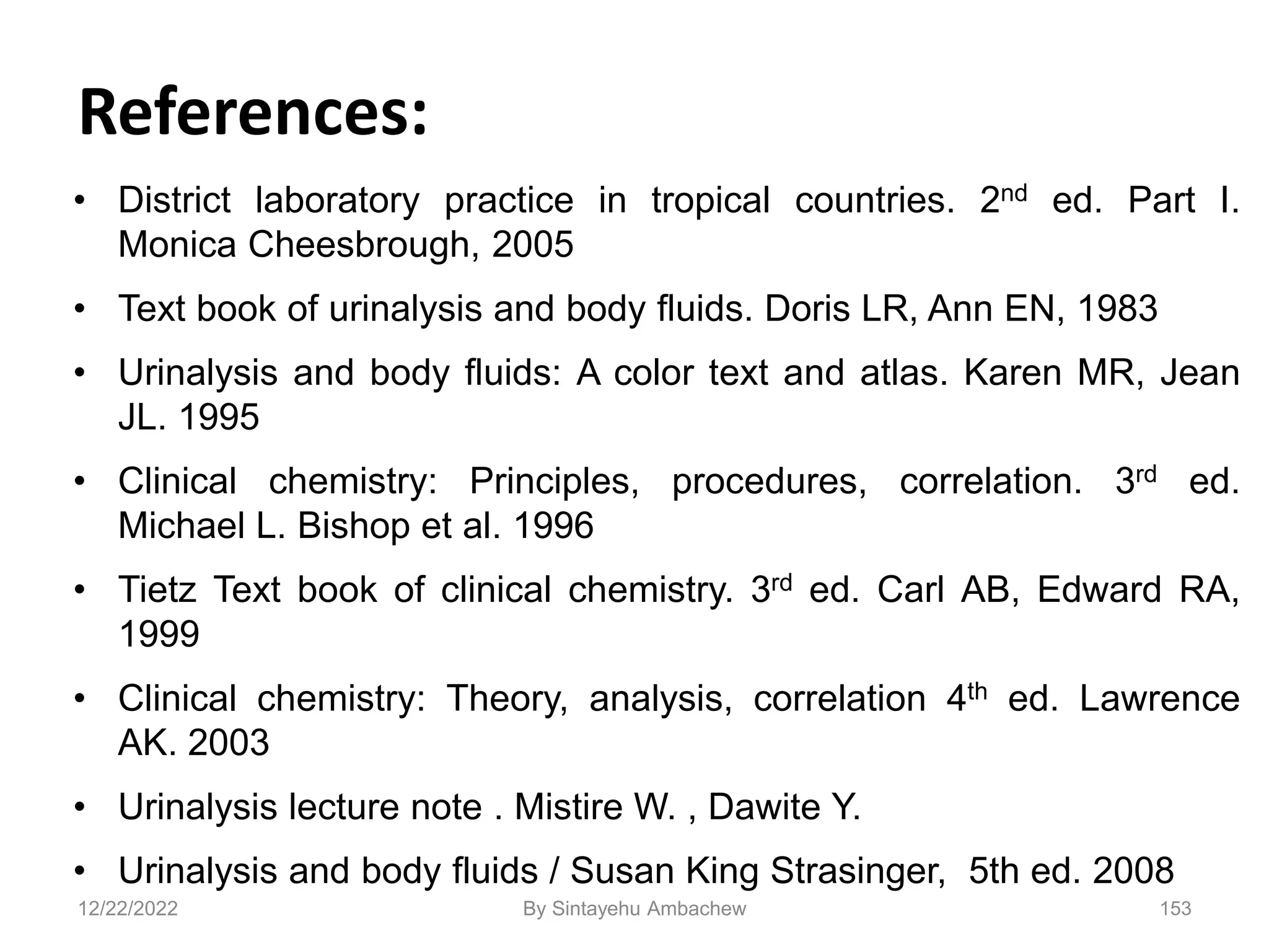 References:
• District laboratory practice in tropical countries. 2nd ed. Part I.
Monica Cheesbrough, 2005
• Text book of urinalysis and body fluids. Doris LR, Ann EN, 1983
• Urinalysis and body fluids: A color text and atlas. Karen MR, Jean
JL. 1995
• Clinical chemistry: Principles, procedures, correlation. 3rd ed.
Michael L. Bishop et al. 1996
• Tietz Text book of clinical chemistry. 3rd ed. Carl AB, Edward RA,
1999
• Clinical chemistry: Theory, analysis, correlation 4th ed. Lawrence
AK. 2003
• Urinalysis lecture note . Mistire W. , Dawite Y.
• Urinalysis and body fluids / Susan King Strasinger, 5th ed. 2008
153
12/22/2022 By Sintayehu Ambachew
 