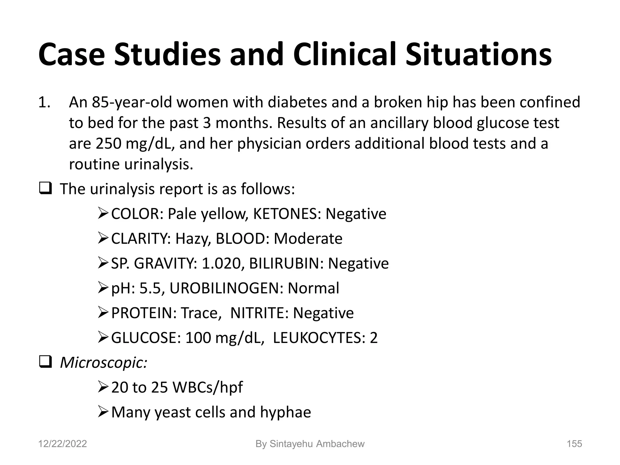 Case Studies and Clinical Situations
1. An 85-year-old women with diabetes and a broken hip has been confined
to bed for the past 3 months. Results of an ancillary blood glucose test
are 250 mg/dL, and her physician orders additional blood tests and a
routine urinalysis.
 The urinalysis report is as follows:
COLOR: Pale yellow, KETONES: Negative
CLARITY: Hazy, BLOOD: Moderate
SP. GRAVITY: 1.020, BILIRUBIN: Negative
pH: 5.5, UROBILINOGEN: Normal
PROTEIN: Trace, NITRITE: Negative
GLUCOSE: 100 mg/dL, LEUKOCYTES: 2
 Microscopic:
20 to 25 WBCs/hpf
Many yeast cells and hyphae
12/22/2022 155
By Sintayehu Ambachew
 