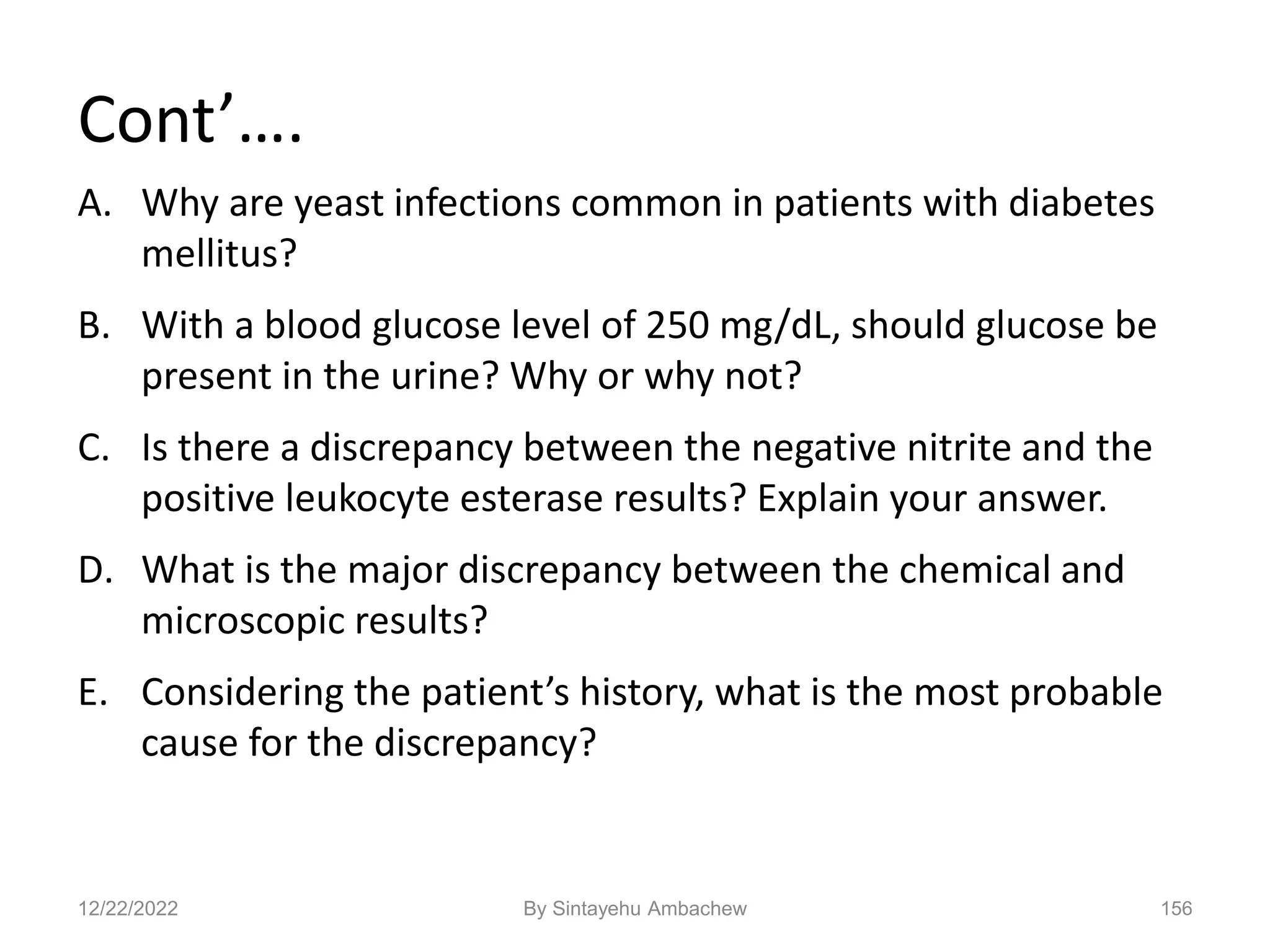 Cont’….
A. Why are yeast infections common in patients with diabetes
mellitus?
B. With a blood glucose level of 250 mg/dL, should glucose be
present in the urine? Why or why not?
C. Is there a discrepancy between the negative nitrite and the
positive leukocyte esterase results? Explain your answer.
D. What is the major discrepancy between the chemical and
microscopic results?
E. Considering the patient’s history, what is the most probable
cause for the discrepancy?
12/22/2022 156
By Sintayehu Ambachew
 