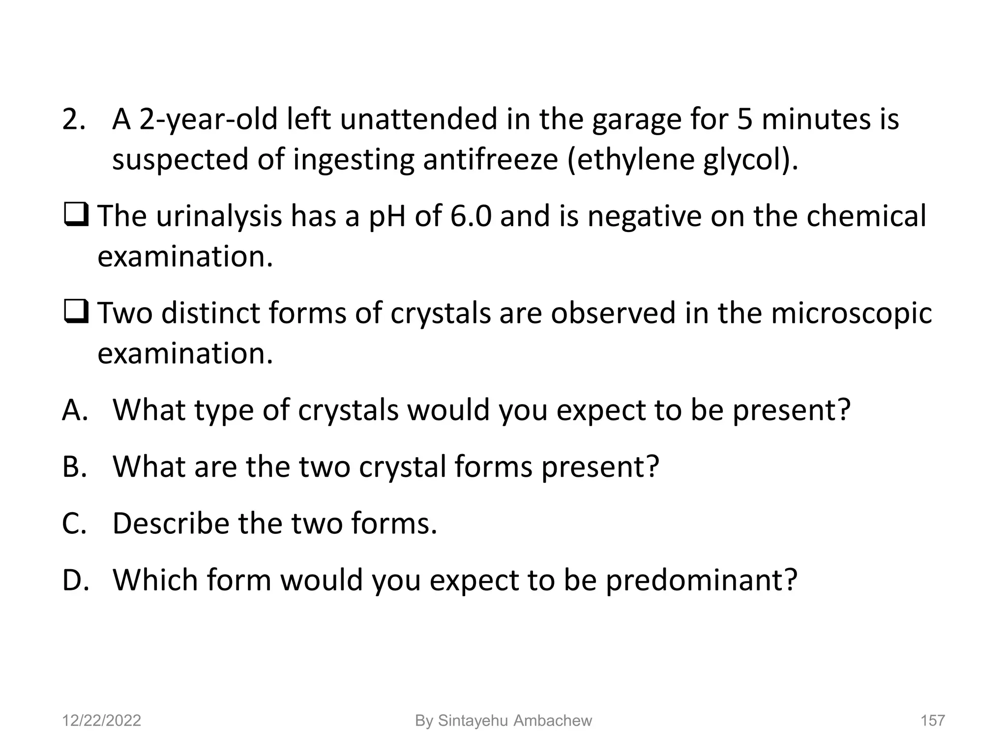 2. A 2-year-old left unattended in the garage for 5 minutes is
suspected of ingesting antifreeze (ethylene glycol).
 The urinalysis has a pH of 6.0 and is negative on the chemical
examination.
 Two distinct forms of crystals are observed in the microscopic
examination.
A. What type of crystals would you expect to be present?
B. What are the two crystal forms present?
C. Describe the two forms.
D. Which form would you expect to be predominant?
12/22/2022 157
By Sintayehu Ambachew
 