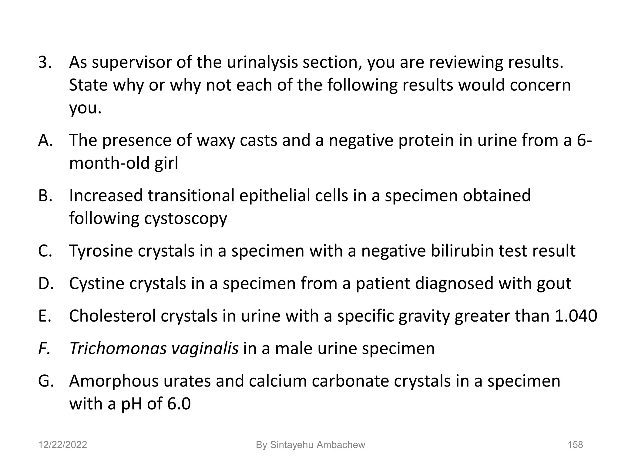 3. As supervisor of the urinalysis section, you are reviewing results.
State why or why not each of the following results would concern
you.
A. The presence of waxy casts and a negative protein in urine from a 6-
month-old girl
B. Increased transitional epithelial cells in a specimen obtained
following cystoscopy
C. Tyrosine crystals in a specimen with a negative bilirubin test result
D. Cystine crystals in a specimen from a patient diagnosed with gout
E. Cholesterol crystals in urine with a specific gravity greater than 1.040
F. Trichomonas vaginalis in a male urine specimen
G. Amorphous urates and calcium carbonate crystals in a specimen
with a pH of 6.0
12/22/2022 158
By Sintayehu Ambachew
 