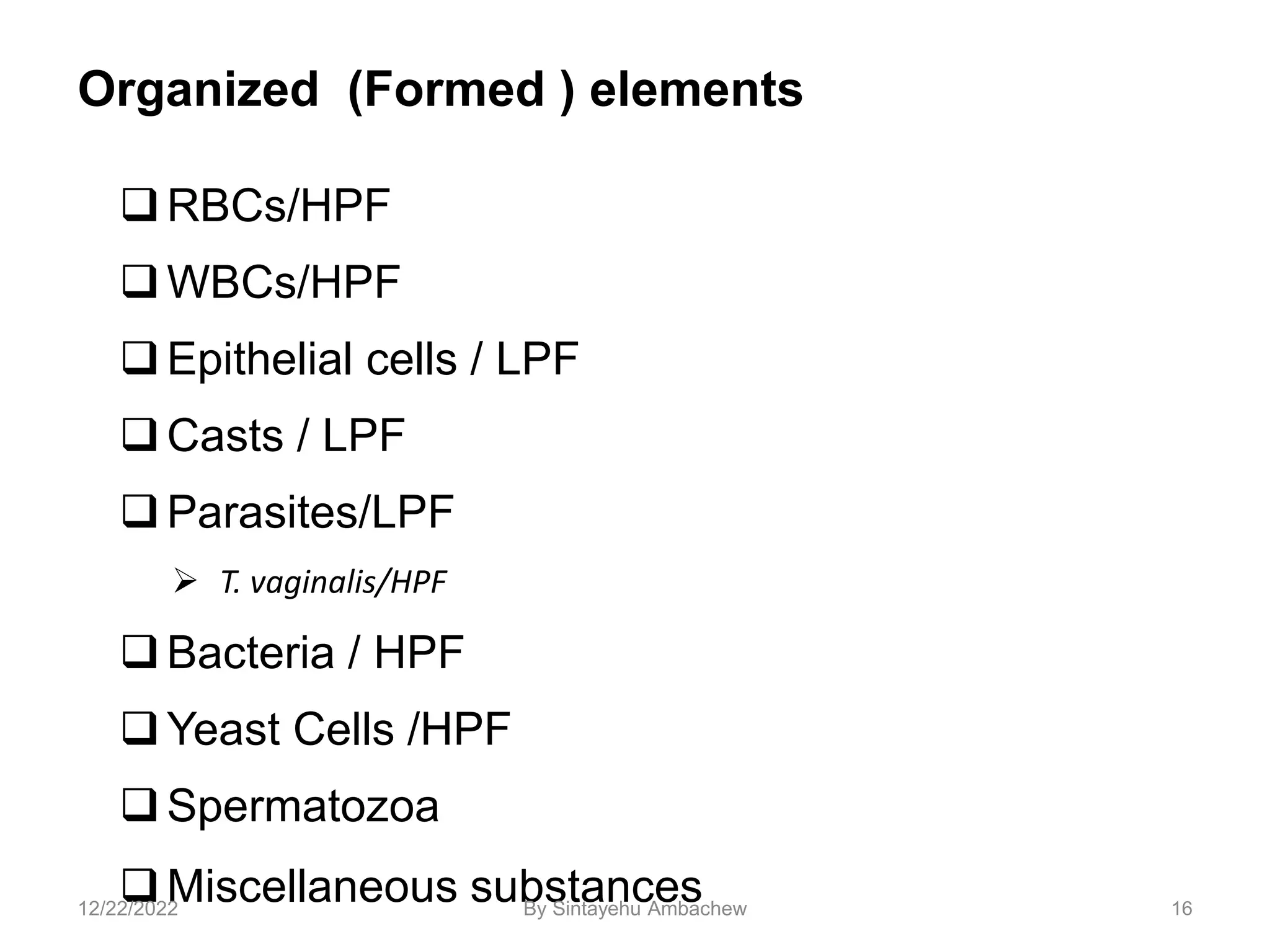 Organized (Formed ) elements
RBCs/HPF
WBCs/HPF
Epithelial cells / LPF
Casts / LPF
Parasites/LPF
 T. vaginalis/HPF
Bacteria / HPF
Yeast Cells /HPF
Spermatozoa
Miscellaneous substances 16
12/22/2022 By Sintayehu Ambachew
 