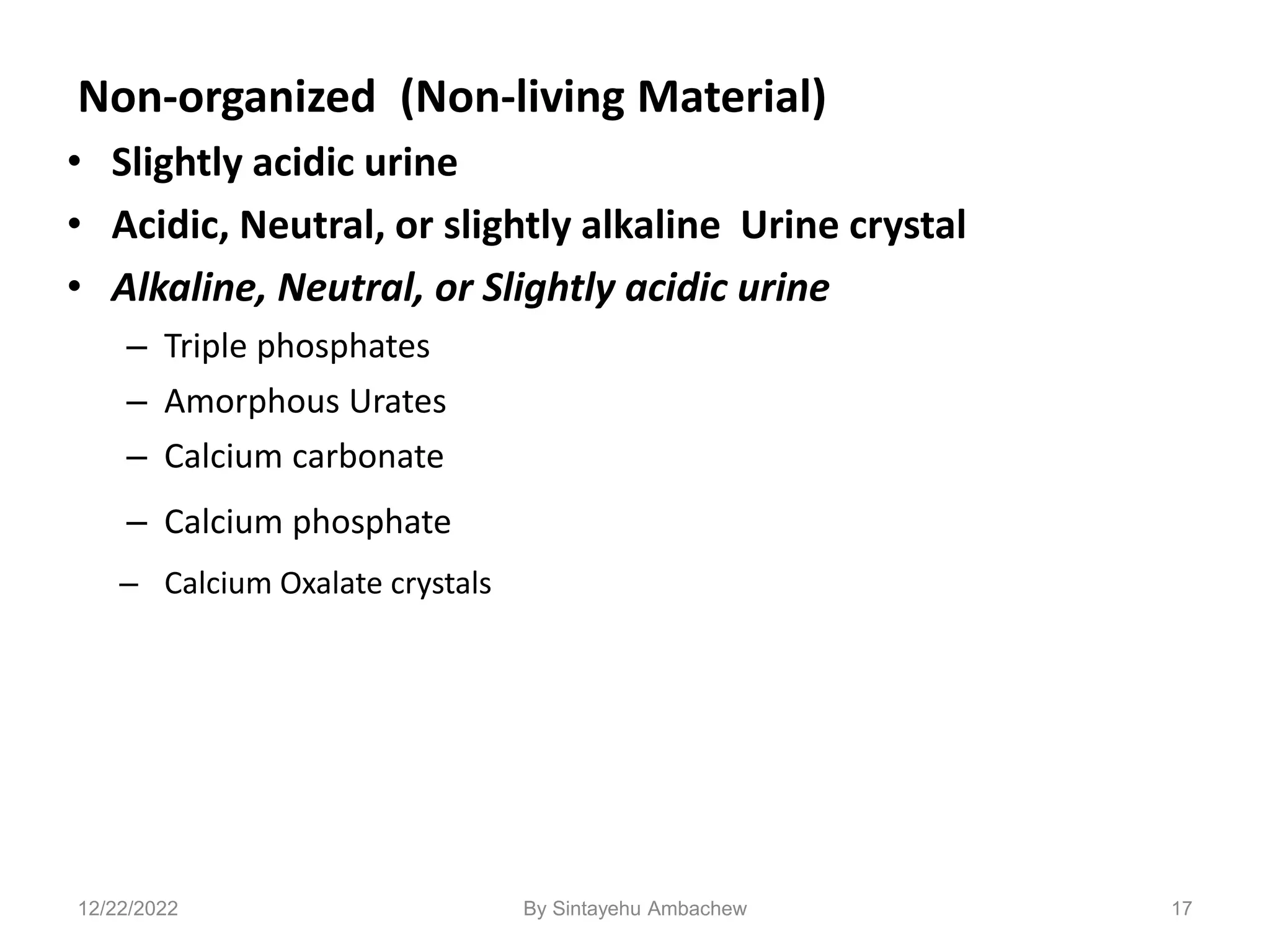 Non-organized (Non-living Material)
• Slightly acidic urine
• Acidic, Neutral, or slightly alkaline Urine crystal
• Alkaline, Neutral, or Slightly acidic urine
– Triple phosphates
– Amorphous Urates
– Calcium carbonate
– Calcium phosphate
– Calcium Oxalate crystals
17
12/22/2022 By Sintayehu Ambachew
 