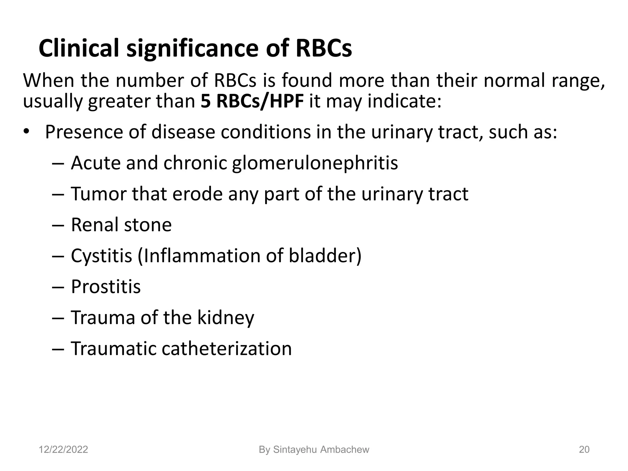 Clinical significance of RBCs
When the number of RBCs is found more than their normal range,
usually greater than 5 RBCs/HPF it may indicate:
• Presence of disease conditions in the urinary tract, such as:
– Acute and chronic glomerulonephritis
– Tumor that erode any part of the urinary tract
– Renal stone
– Cystitis (Inflammation of bladder)
– Prostitis
– Trauma of the kidney
– Traumatic catheterization
20
12/22/2022 By Sintayehu Ambachew
 