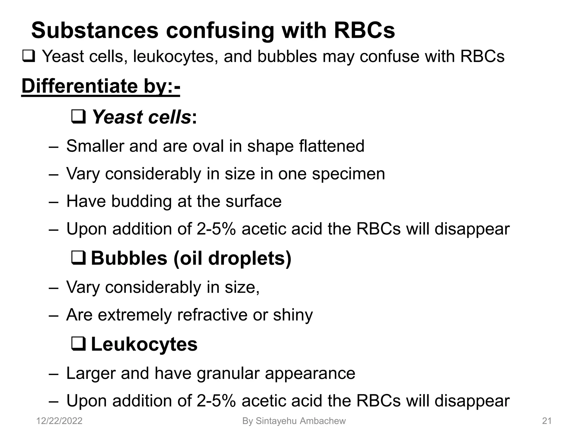 Substances confusing with RBCs
 Yeast cells, leukocytes, and bubbles may confuse with RBCs
Differentiate by:-
 Yeast cells:
– Smaller and are oval in shape flattened
– Vary considerably in size in one specimen
– Have budding at the surface
– Upon addition of 2-5% acetic acid the RBCs will disappear
 Bubbles (oil droplets)
– Vary considerably in size,
– Are extremely refractive or shiny
 Leukocytes
– Larger and have granular appearance
– Upon addition of 2-5% acetic acid the RBCs will disappear
21
12/22/2022 By Sintayehu Ambachew
 
