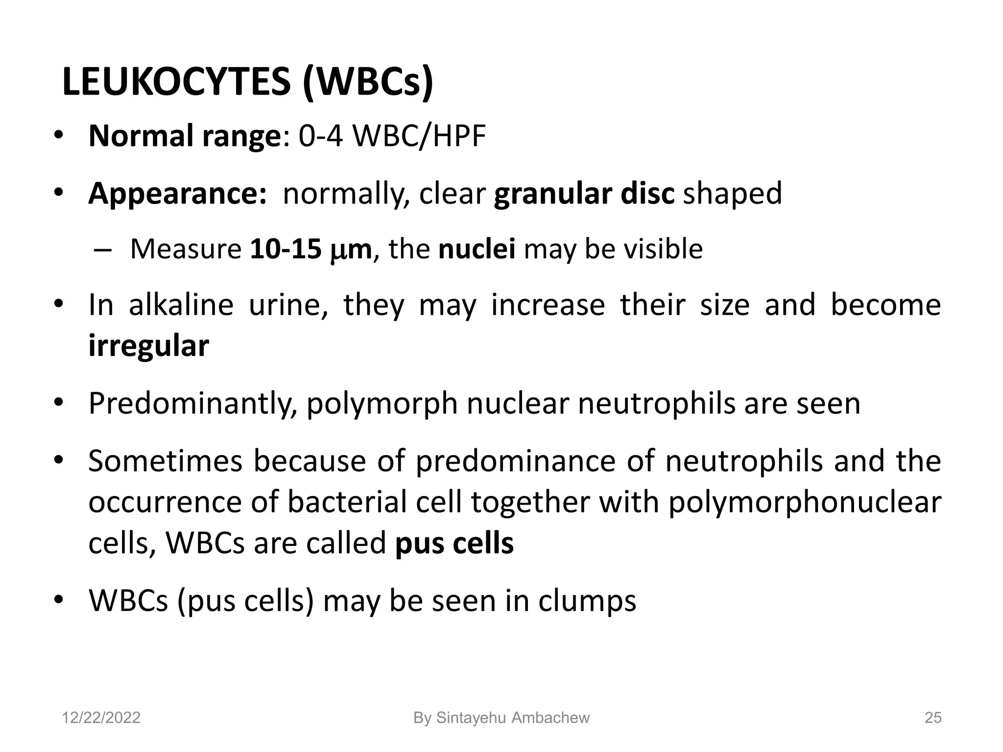 LEUKOCYTES (WBCs)
• Normal range: 0-4 WBC/HPF
• Appearance: normally, clear granular disc shaped
– Measure 10-15 m, the nuclei may be visible
• In alkaline urine, they may increase their size and become
irregular
• Predominantly, polymorph nuclear neutrophils are seen
• Sometimes because of predominance of neutrophils and the
occurrence of bacterial cell together with polymorphonuclear
cells, WBCs are called pus cells
• WBCs (pus cells) may be seen in clumps
25
12/22/2022 By Sintayehu Ambachew
 