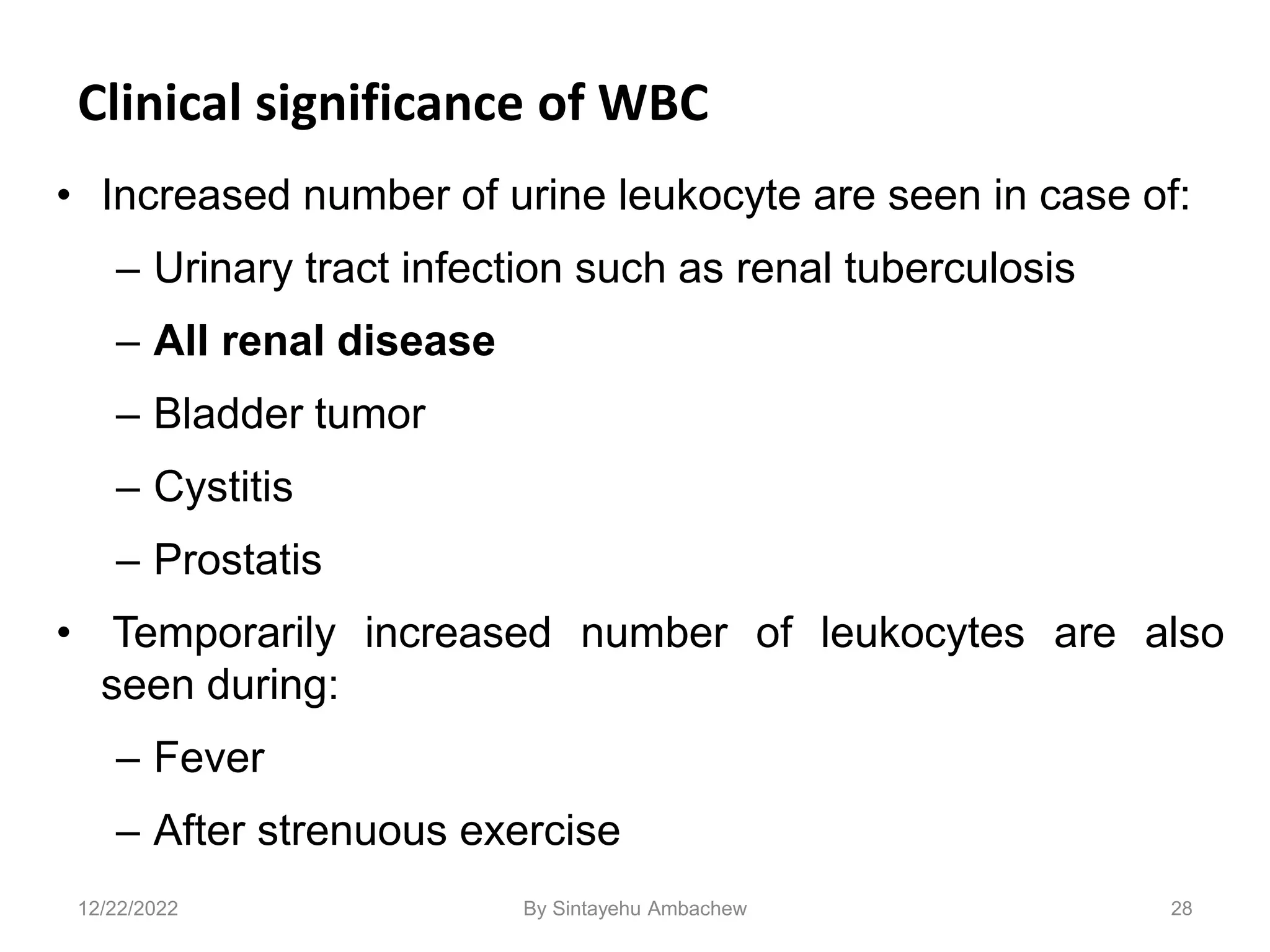 Clinical significance of WBC
• Increased number of urine leukocyte are seen in case of:
– Urinary tract infection such as renal tuberculosis
– All renal disease
– Bladder tumor
– Cystitis
– Prostatis
• Temporarily increased number of leukocytes are also
seen during:
– Fever
– After strenuous exercise
28
12/22/2022 By Sintayehu Ambachew
 
