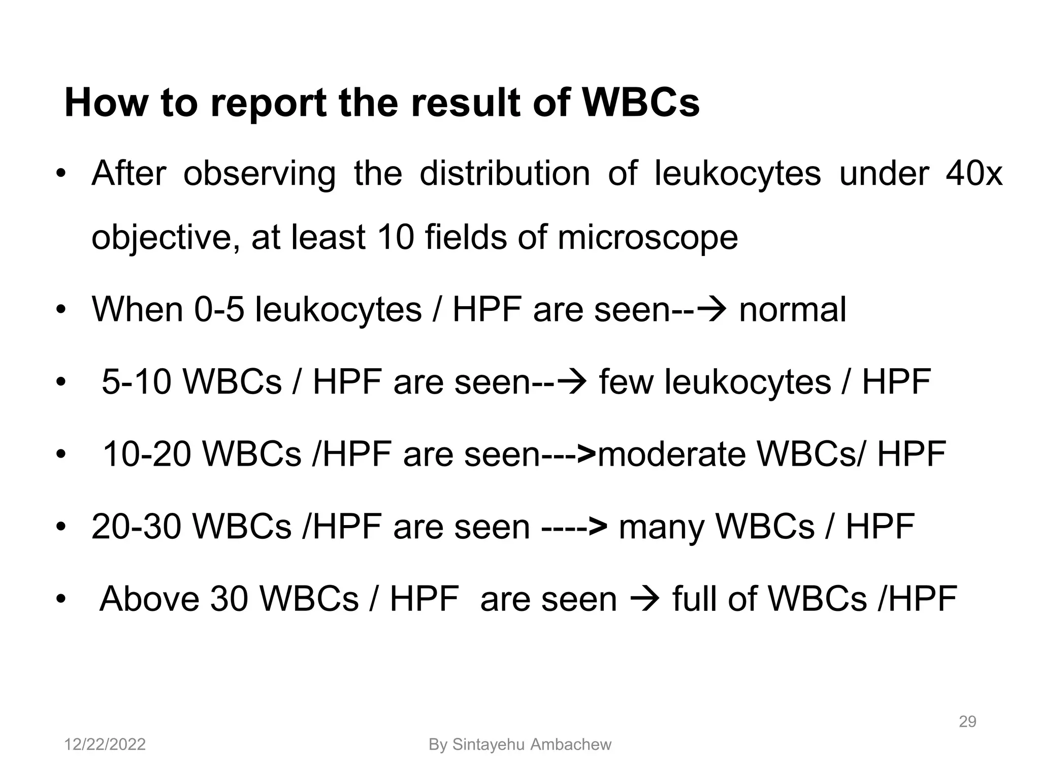 How to report the result of WBCs
• After observing the distribution of leukocytes under 40x
objective, at least 10 fields of microscope
• When 0-5 leukocytes / HPF are seen-- normal
• 5-10 WBCs / HPF are seen-- few leukocytes / HPF
• 10-20 WBCs /HPF are seen--->moderate WBCs/ HPF
• 20-30 WBCs /HPF are seen ----> many WBCs / HPF
• Above 30 WBCs / HPF are seen  full of WBCs /HPF
29
12/22/2022 By Sintayehu Ambachew
 