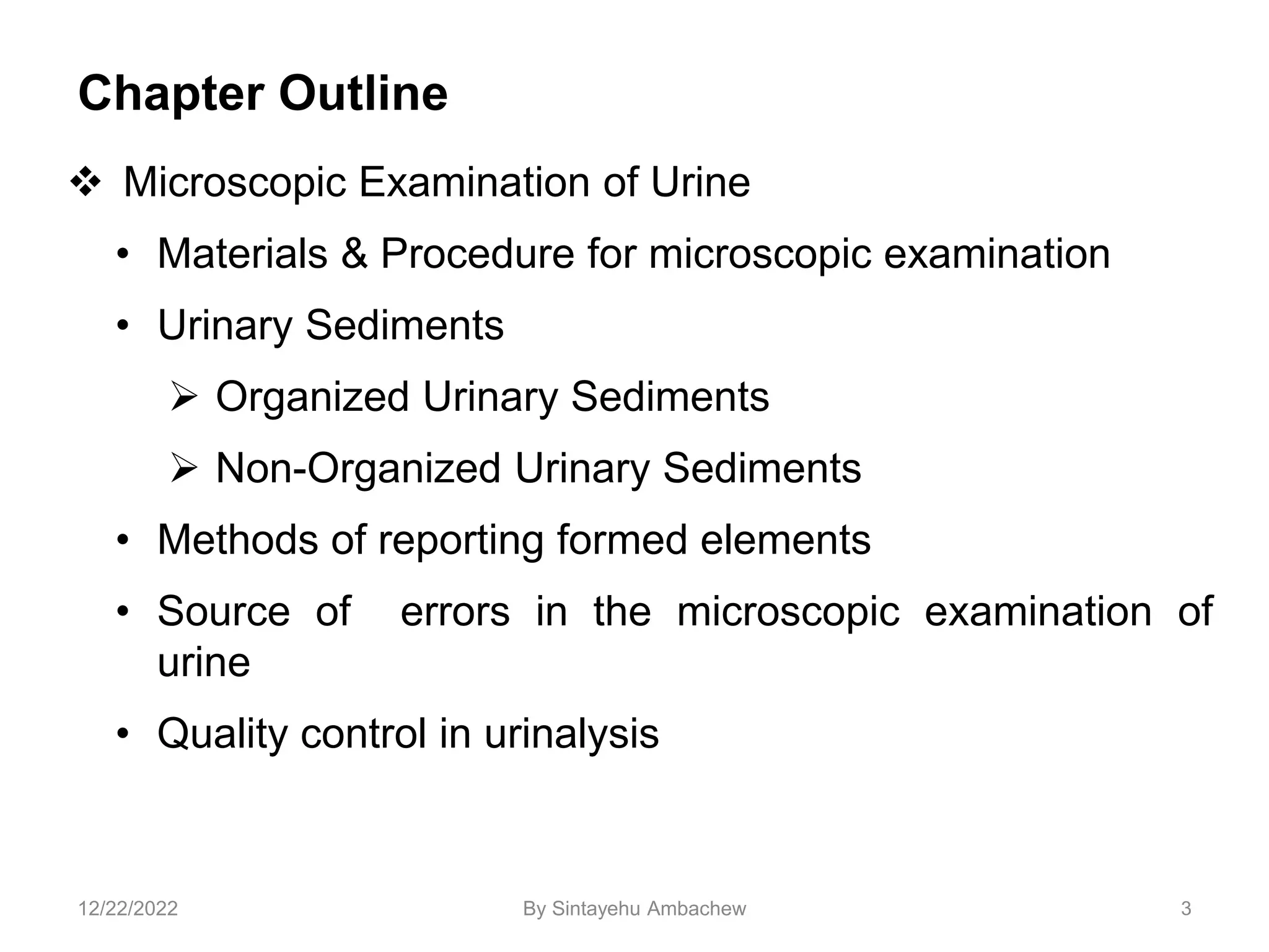 Chapter Outline
 Microscopic Examination of Urine
• Materials & Procedure for microscopic examination
• Urinary Sediments
 Organized Urinary Sediments
 Non-Organized Urinary Sediments
• Methods of reporting formed elements
• Source of errors in the microscopic examination of
urine
• Quality control in urinalysis
3
12/22/2022 By Sintayehu Ambachew
 