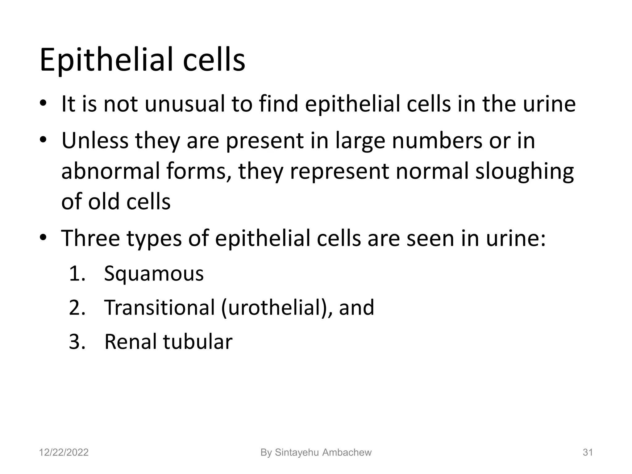 Epithelial cells
• It is not unusual to find epithelial cells in the urine
• Unless they are present in large numbers or in
abnormal forms, they represent normal sloughing
of old cells
• Three types of epithelial cells are seen in urine:
1. Squamous
2. Transitional (urothelial), and
3. Renal tubular
31
12/22/2022 By Sintayehu Ambachew
 