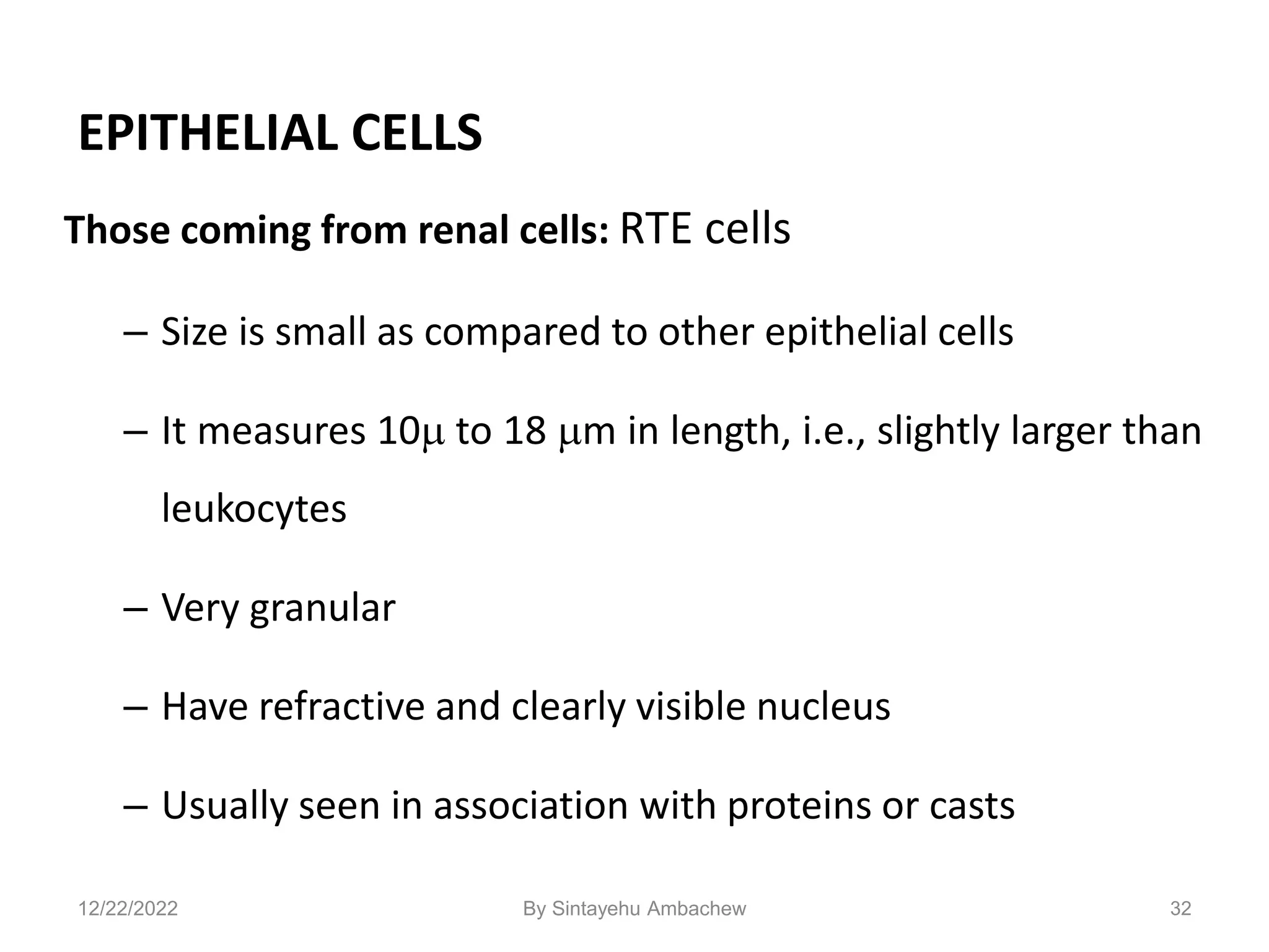 EPITHELIAL CELLS
Those coming from renal cells: RTE cells
– Size is small as compared to other epithelial cells
– It measures 10 to 18 m in length, i.e., slightly larger than
leukocytes
– Very granular
– Have refractive and clearly visible nucleus
– Usually seen in association with proteins or casts
32
12/22/2022 By Sintayehu Ambachew
 