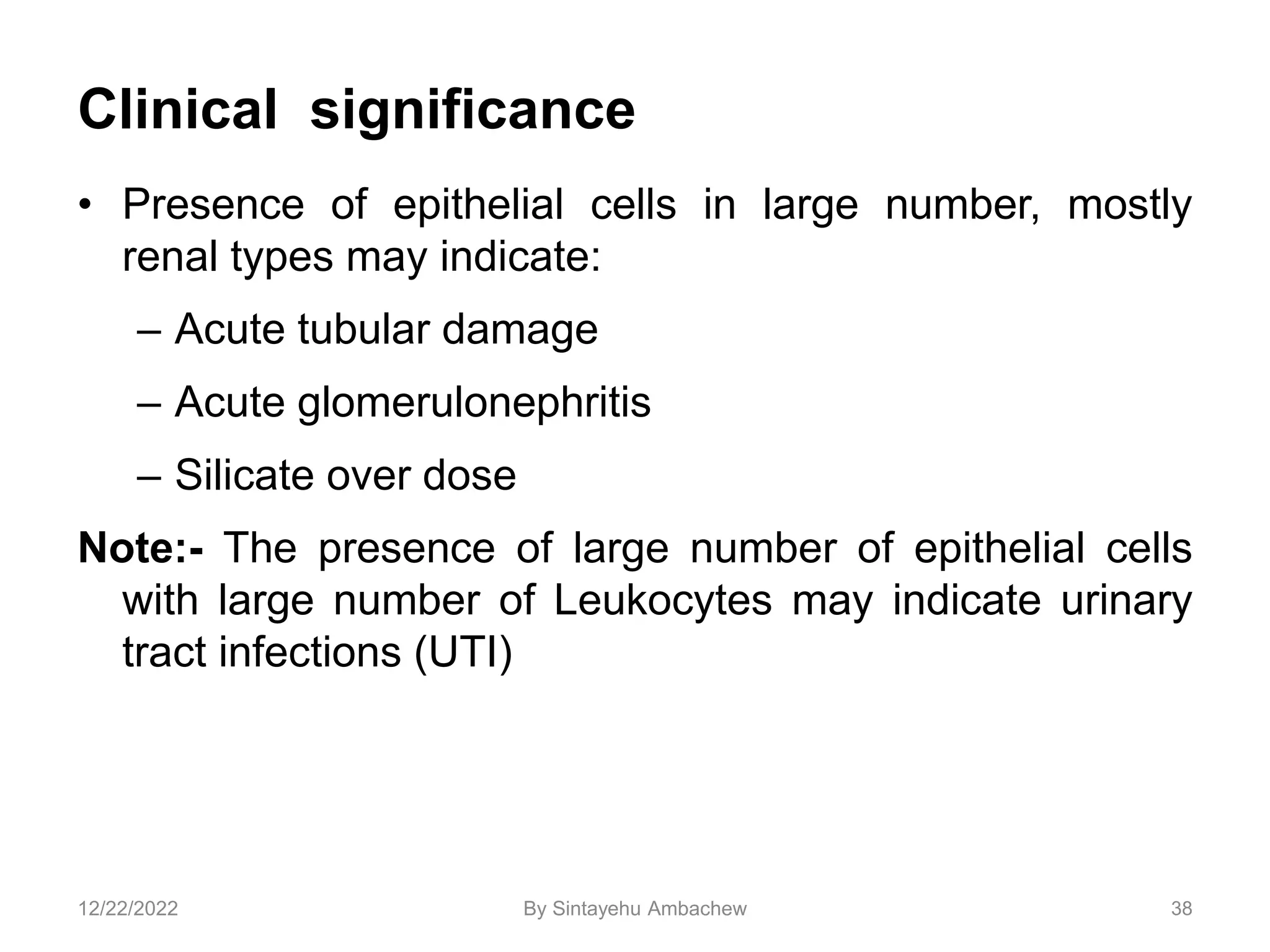 Clinical significance
• Presence of epithelial cells in large number, mostly
renal types may indicate:
– Acute tubular damage
– Acute glomerulonephritis
– Silicate over dose
Note:- The presence of large number of epithelial cells
with large number of Leukocytes may indicate urinary
tract infections (UTI)
38
12/22/2022 By Sintayehu Ambachew
 