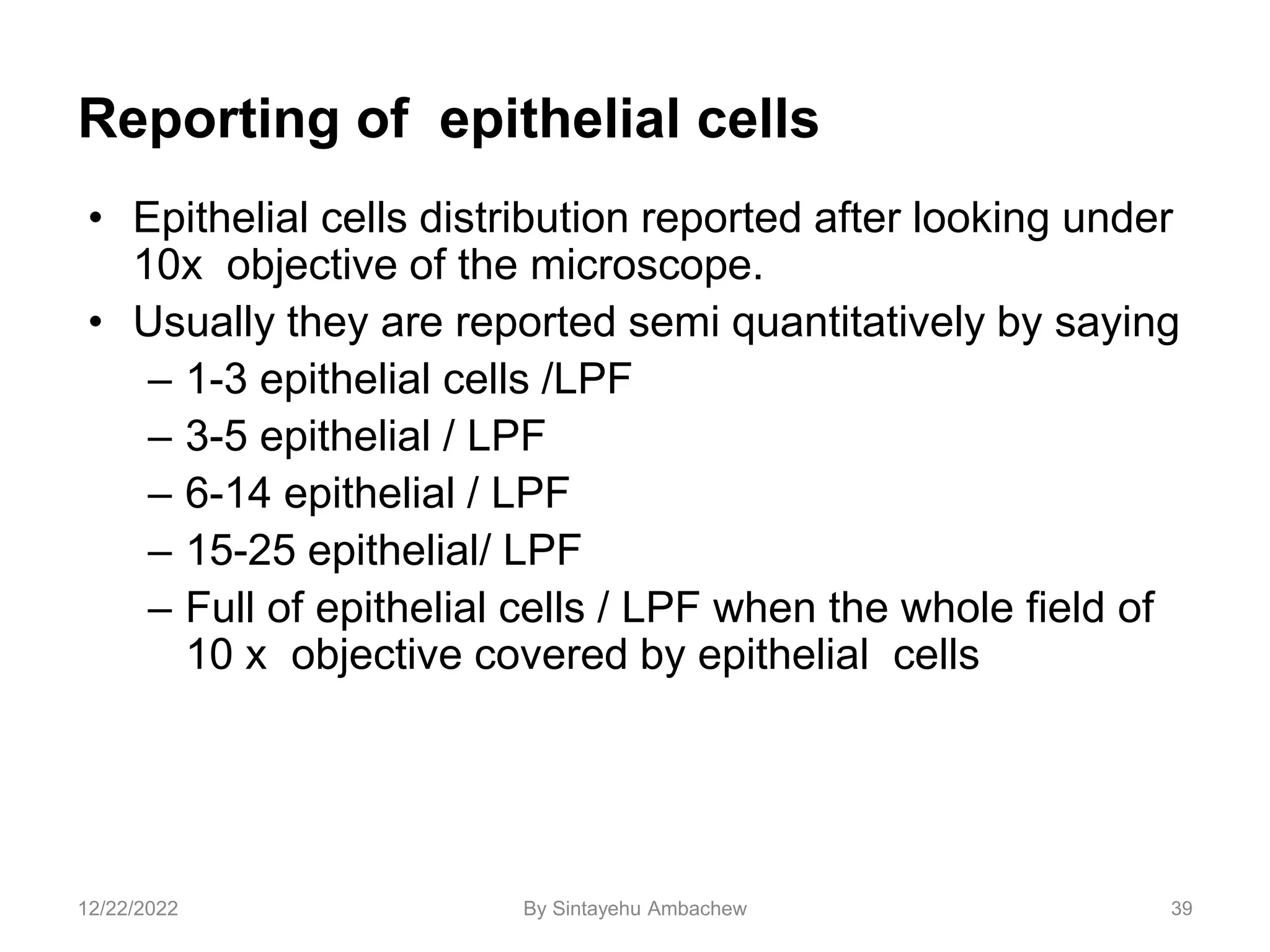 Reporting of epithelial cells
• Epithelial cells distribution reported after looking under
10x objective of the microscope.
• Usually they are reported semi quantitatively by saying
– 1-3 epithelial cells /LPF
– 3-5 epithelial / LPF
– 6-14 epithelial / LPF
– 15-25 epithelial/ LPF
– Full of epithelial cells / LPF when the whole field of
10 x objective covered by epithelial cells
39
12/22/2022 By Sintayehu Ambachew
 