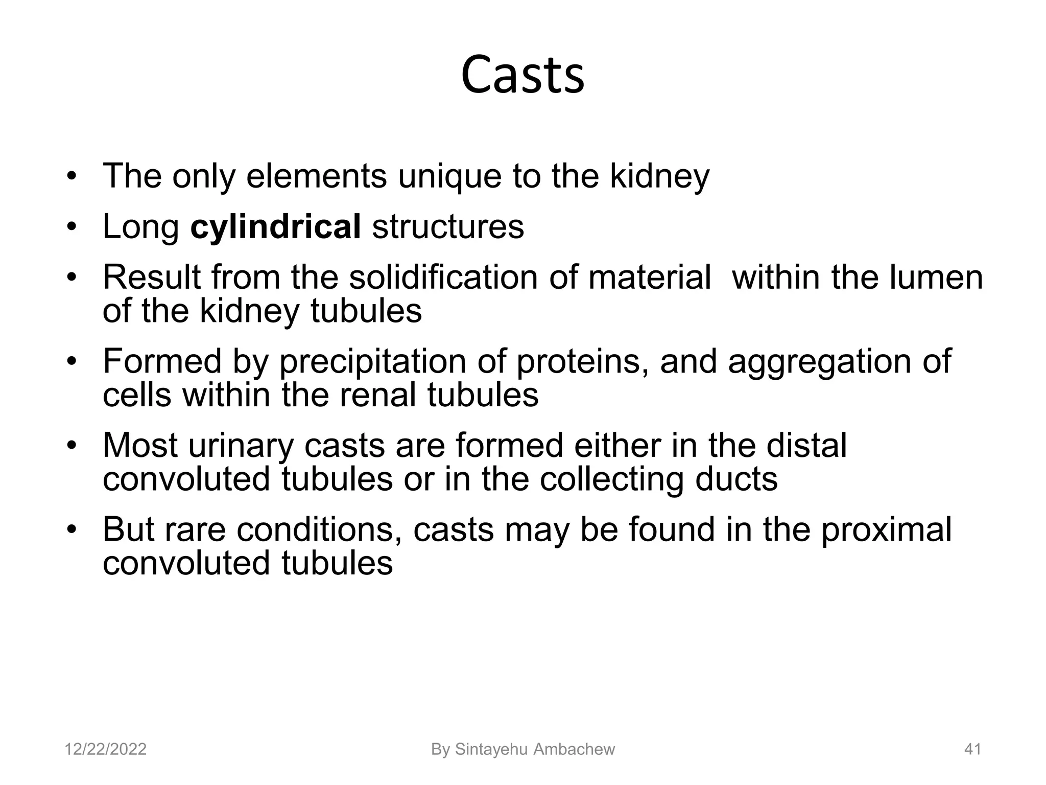 Casts
• The only elements unique to the kidney
• Long cylindrical structures
• Result from the solidification of material within the lumen
of the kidney tubules
• Formed by precipitation of proteins, and aggregation of
cells within the renal tubules
• Most urinary casts are formed either in the distal
convoluted tubules or in the collecting ducts
• But rare conditions, casts may be found in the proximal
convoluted tubules
41
12/22/2022 By Sintayehu Ambachew
 
