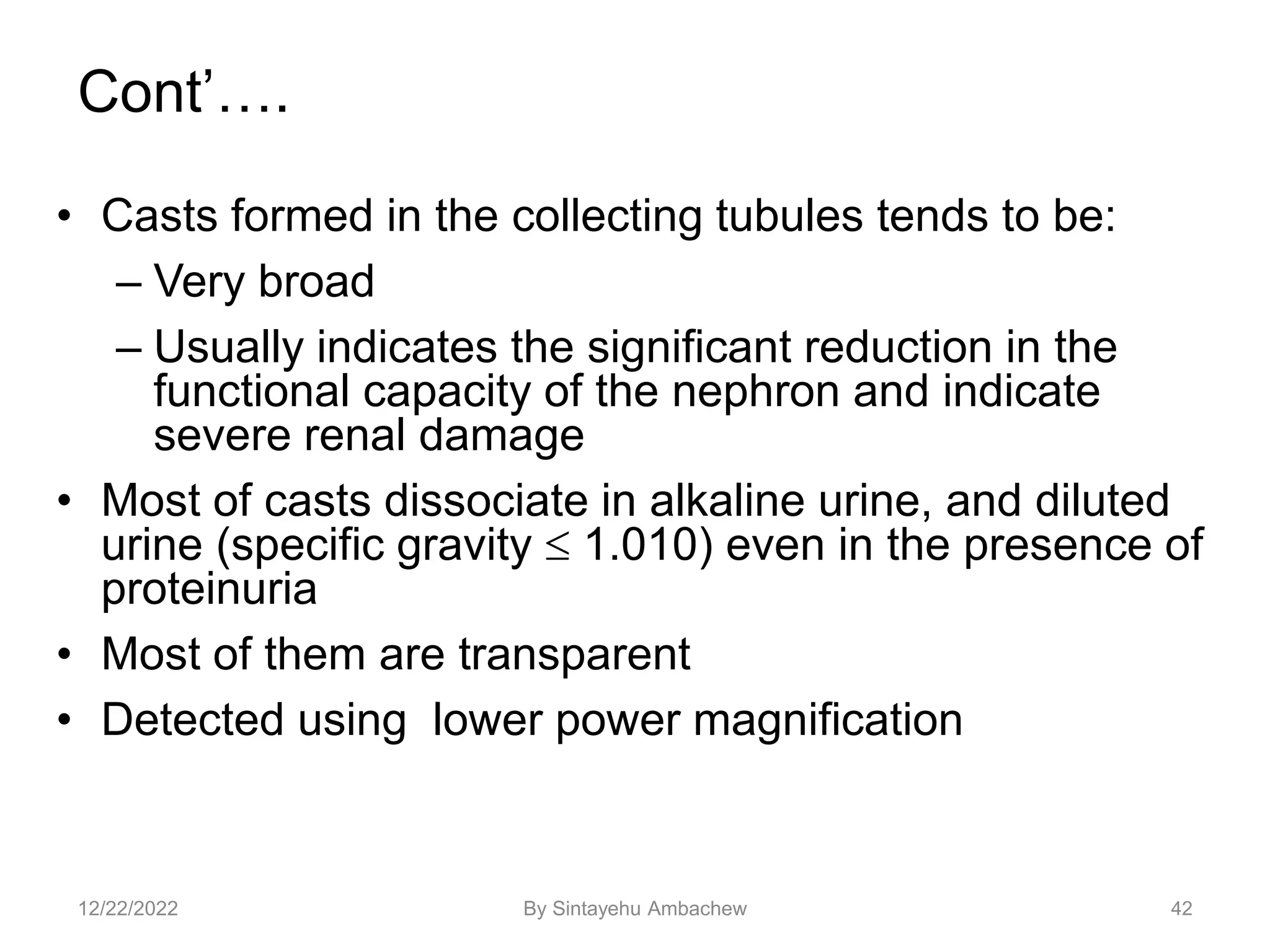 Cont’….
• Casts formed in the collecting tubules tends to be:
– Very broad
– Usually indicates the significant reduction in the
functional capacity of the nephron and indicate
severe renal damage
• Most of casts dissociate in alkaline urine, and diluted
urine (specific gravity  1.010) even in the presence of
proteinuria
• Most of them are transparent
• Detected using lower power magnification
42
12/22/2022 By Sintayehu Ambachew
 