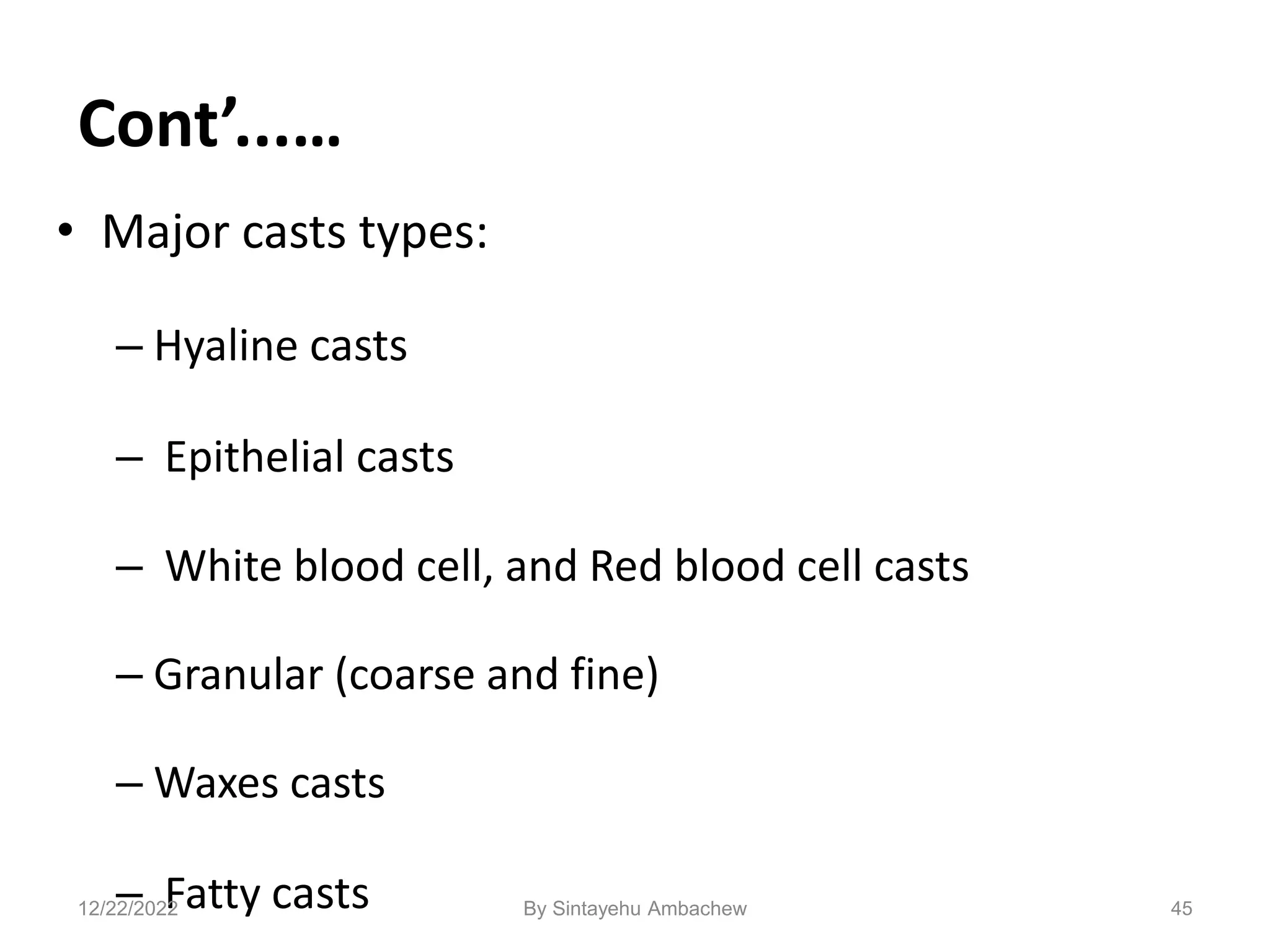 Cont’...…
• Major casts types:
– Hyaline casts
– Epithelial casts
– White blood cell, and Red blood cell casts
– Granular (coarse and fine)
– Waxes casts
– Fatty casts 45
12/22/2022 By Sintayehu Ambachew
 