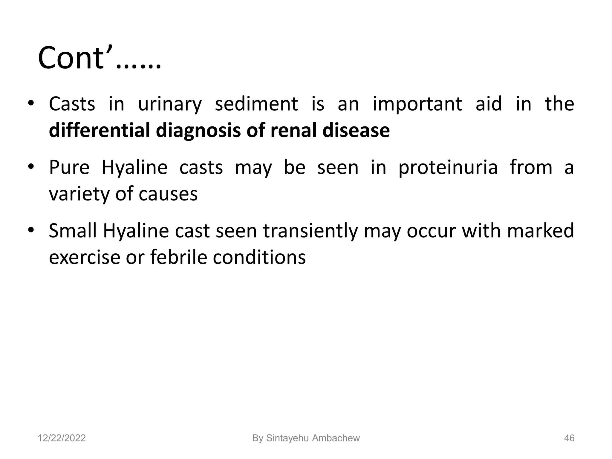 Cont’……
• Casts in urinary sediment is an important aid in the
differential diagnosis of renal disease
• Pure Hyaline casts may be seen in proteinuria from a
variety of causes
• Small Hyaline cast seen transiently may occur with marked
exercise or febrile conditions
46
12/22/2022 By Sintayehu Ambachew
 