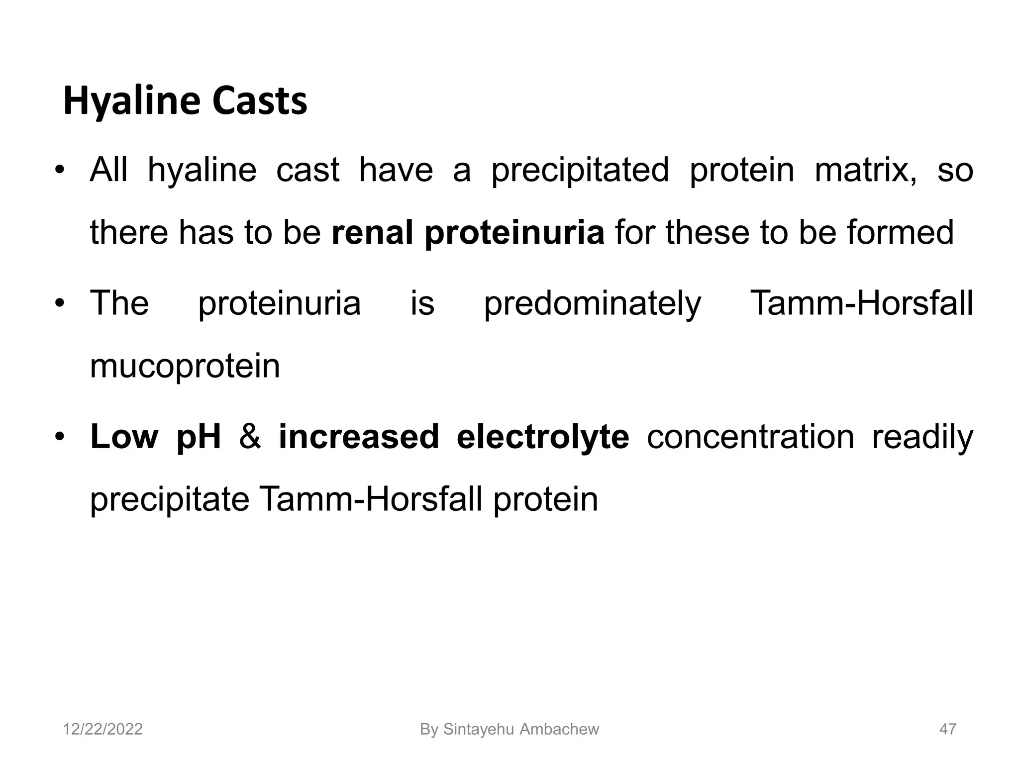 Hyaline Casts
• All hyaline cast have a precipitated protein matrix, so
there has to be renal proteinuria for these to be formed
• The proteinuria is predominately Tamm-Horsfall
mucoprotein
• Low pH & increased electrolyte concentration readily
precipitate Tamm-Horsfall protein
47
12/22/2022 By Sintayehu Ambachew
 