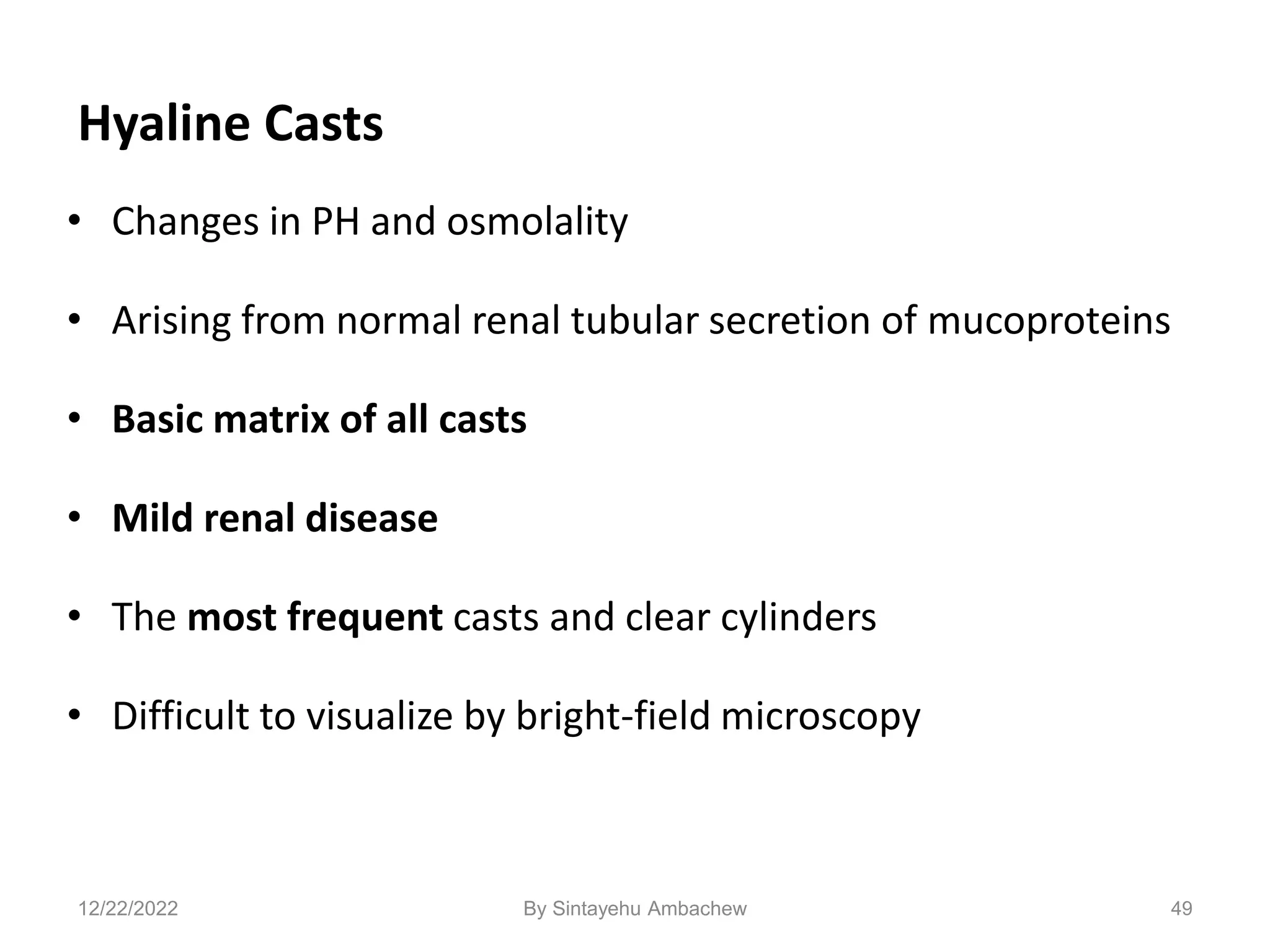 Hyaline Casts
• Changes in PH and osmolality
• Arising from normal renal tubular secretion of mucoproteins
• Basic matrix of all casts
• Mild renal disease
• The most frequent casts and clear cylinders
• Difficult to visualize by bright-field microscopy
49
12/22/2022 By Sintayehu Ambachew
 