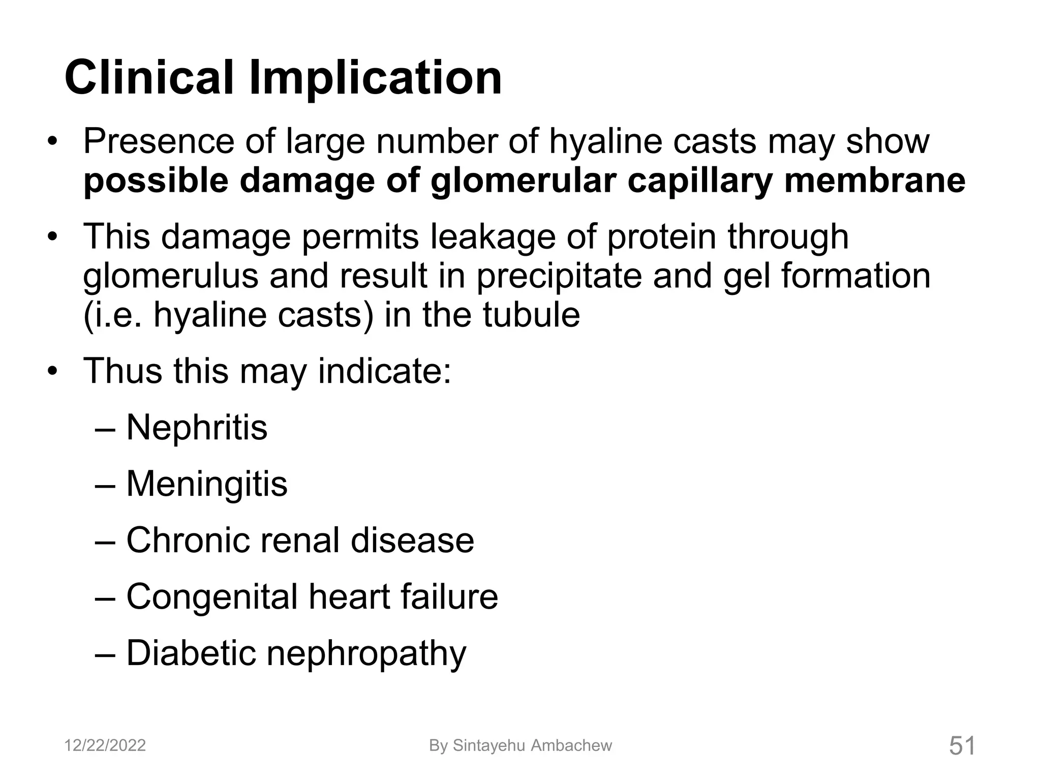 Clinical Implication
• Presence of large number of hyaline casts may show
possible damage of glomerular capillary membrane
• This damage permits leakage of protein through
glomerulus and result in precipitate and gel formation
(i.e. hyaline casts) in the tubule
• Thus this may indicate:
– Nephritis
– Meningitis
– Chronic renal disease
– Congenital heart failure
– Diabetic nephropathy
51
12/22/2022 By Sintayehu Ambachew
 