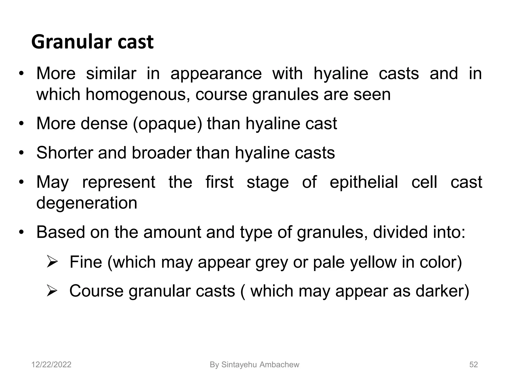 Granular cast
• More similar in appearance with hyaline casts and in
which homogenous, course granules are seen
• More dense (opaque) than hyaline cast
• Shorter and broader than hyaline casts
• May represent the first stage of epithelial cell cast
degeneration
• Based on the amount and type of granules, divided into:
 Fine (which may appear grey or pale yellow in color)
 Course granular casts ( which may appear as darker)
52
12/22/2022 By Sintayehu Ambachew
 