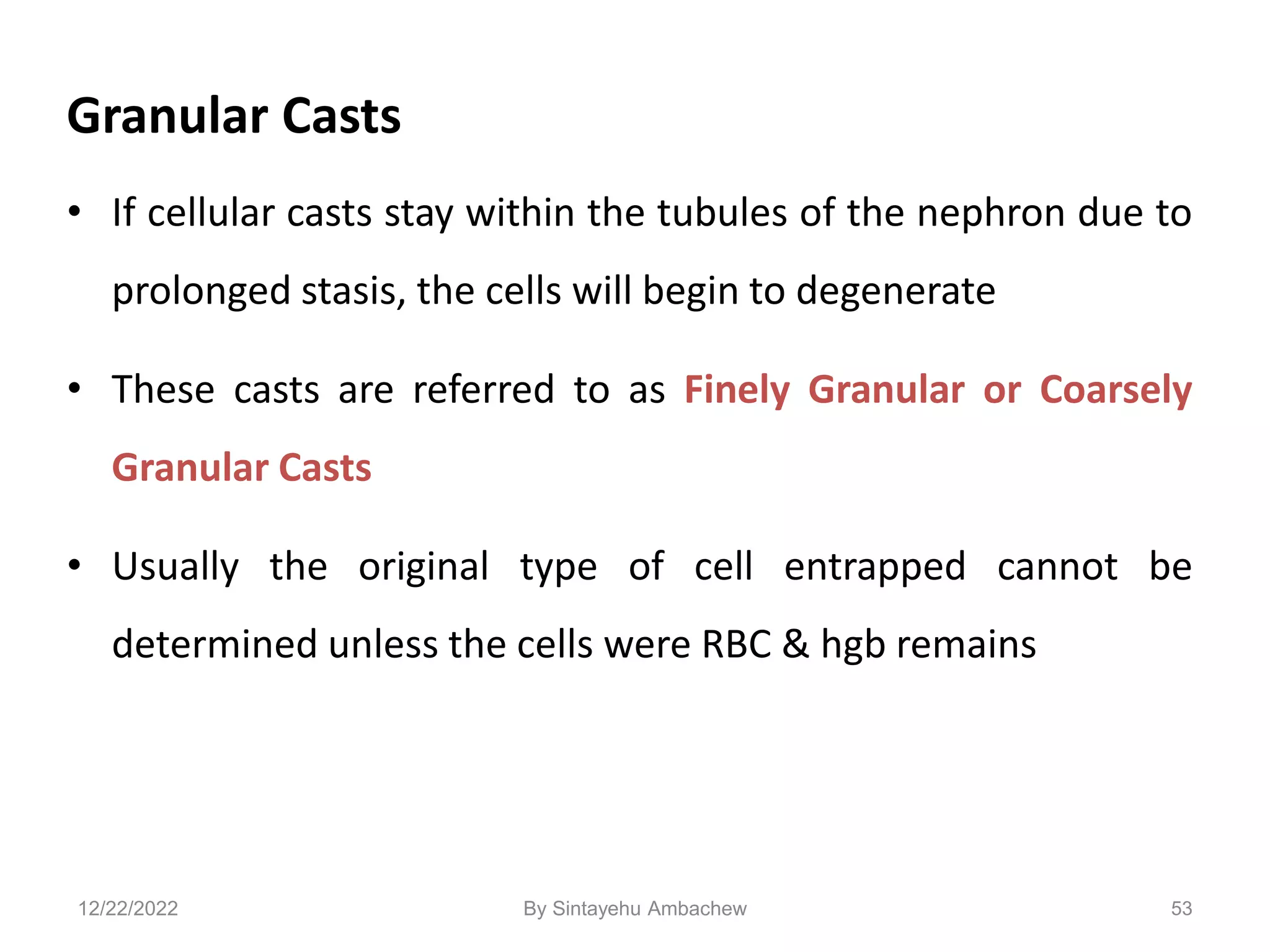 Granular Casts
• If cellular casts stay within the tubules of the nephron due to
prolonged stasis, the cells will begin to degenerate
• These casts are referred to as Finely Granular or Coarsely
Granular Casts
• Usually the original type of cell entrapped cannot be
determined unless the cells were RBC & hgb remains
53
12/22/2022 By Sintayehu Ambachew
 