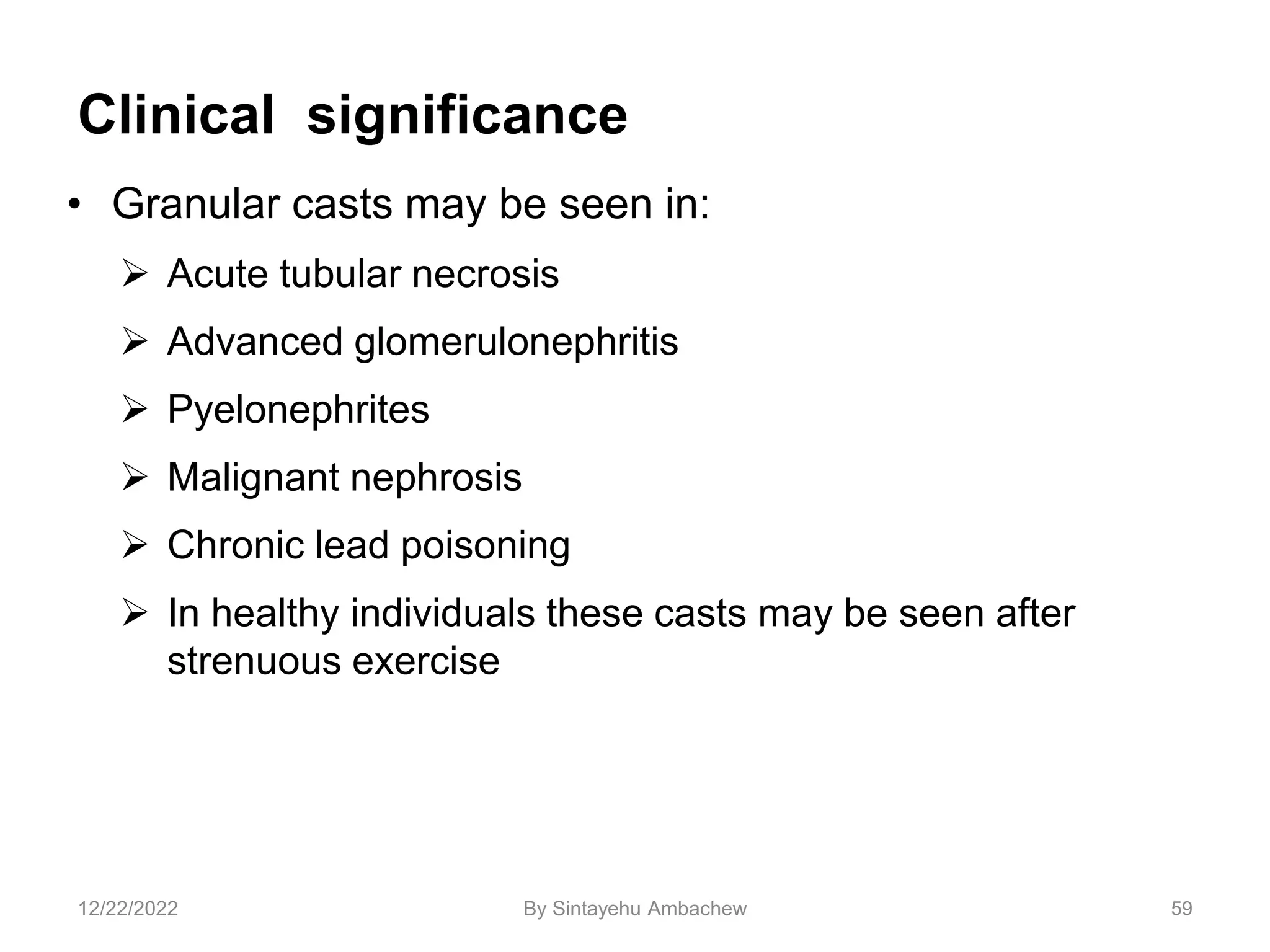 Clinical significance
• Granular casts may be seen in:
 Acute tubular necrosis
 Advanced glomerulonephritis
 Pyelonephrites
 Malignant nephrosis
 Chronic lead poisoning
 In healthy individuals these casts may be seen after
strenuous exercise
59
12/22/2022 By Sintayehu Ambachew
 