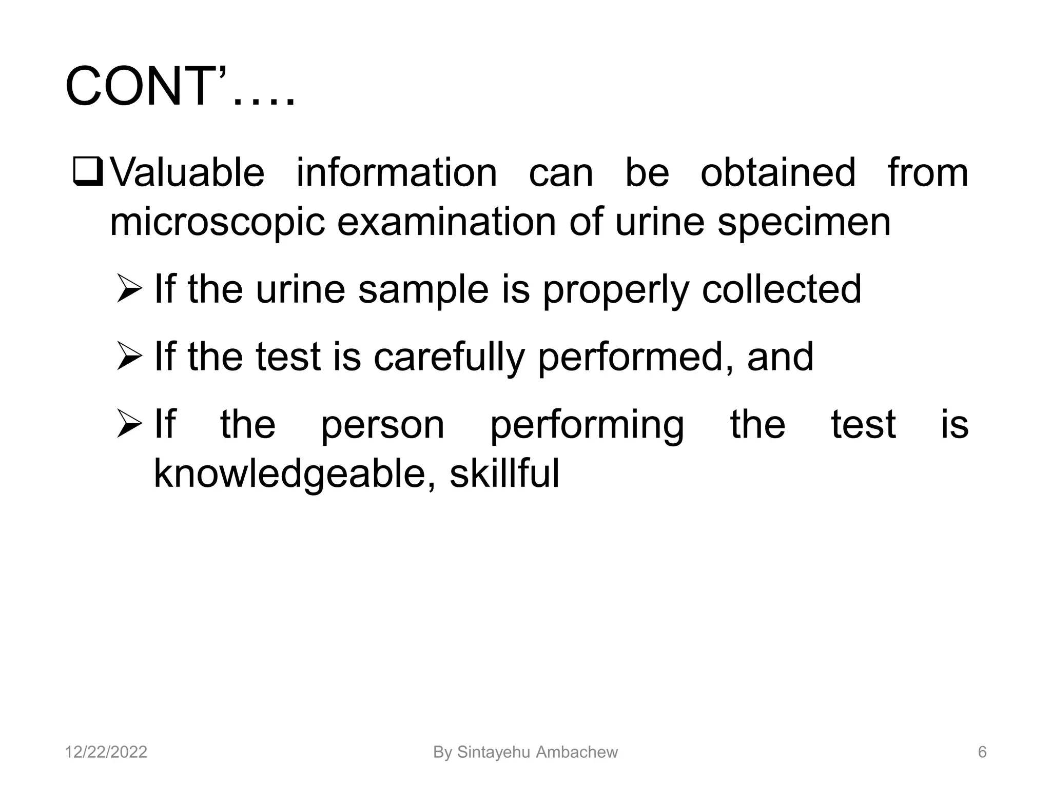 CONT’….
Valuable information can be obtained from
microscopic examination of urine specimen
 If the urine sample is properly collected
 If the test is carefully performed, and
 If the person performing the test is
knowledgeable, skillful
6
12/22/2022 By Sintayehu Ambachew
 