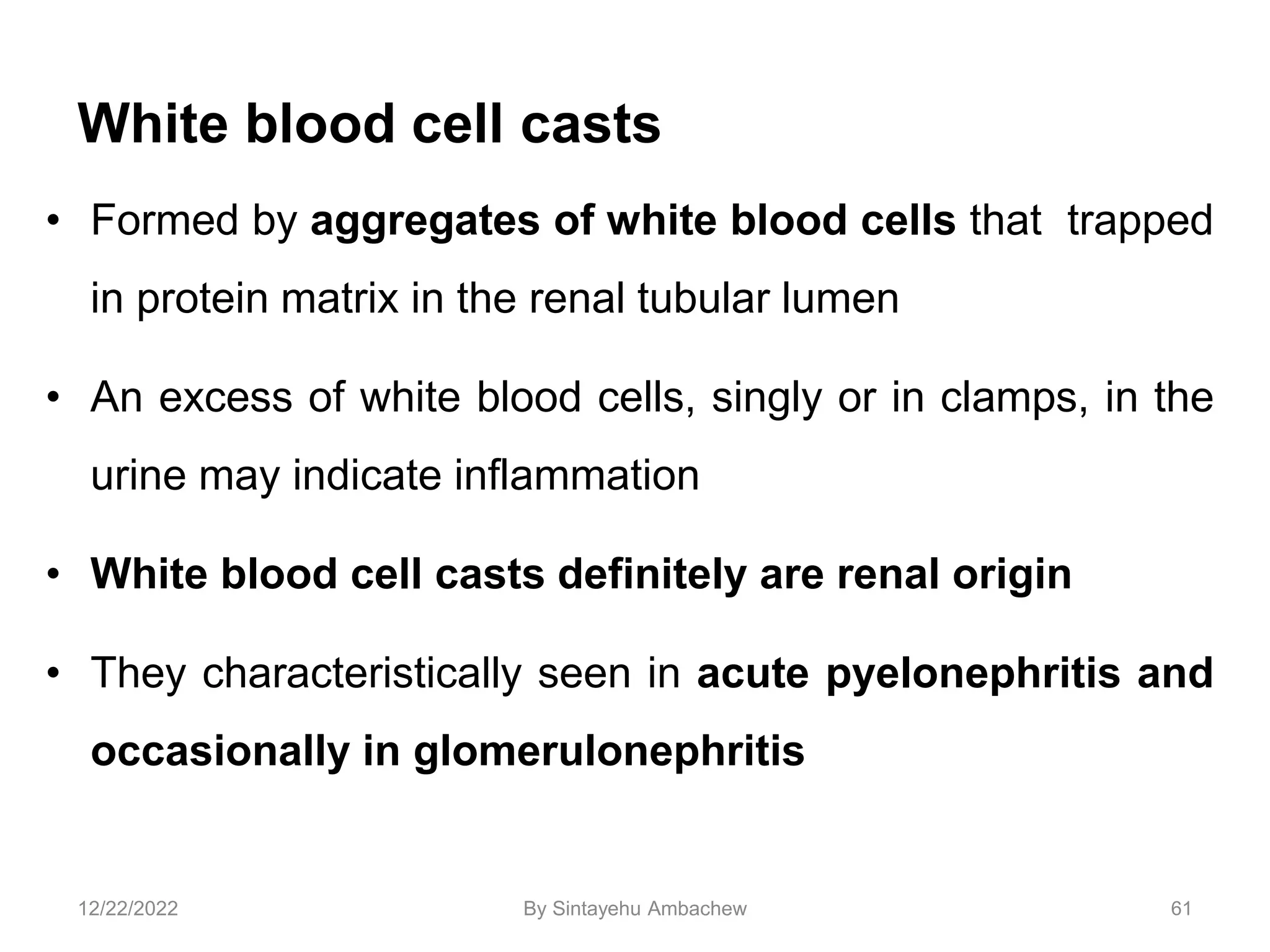 White blood cell casts
• Formed by aggregates of white blood cells that trapped
in protein matrix in the renal tubular lumen
• An excess of white blood cells, singly or in clamps, in the
urine may indicate inflammation
• White blood cell casts definitely are renal origin
• They characteristically seen in acute pyelonephritis and
occasionally in glomerulonephritis
61
12/22/2022 By Sintayehu Ambachew
 