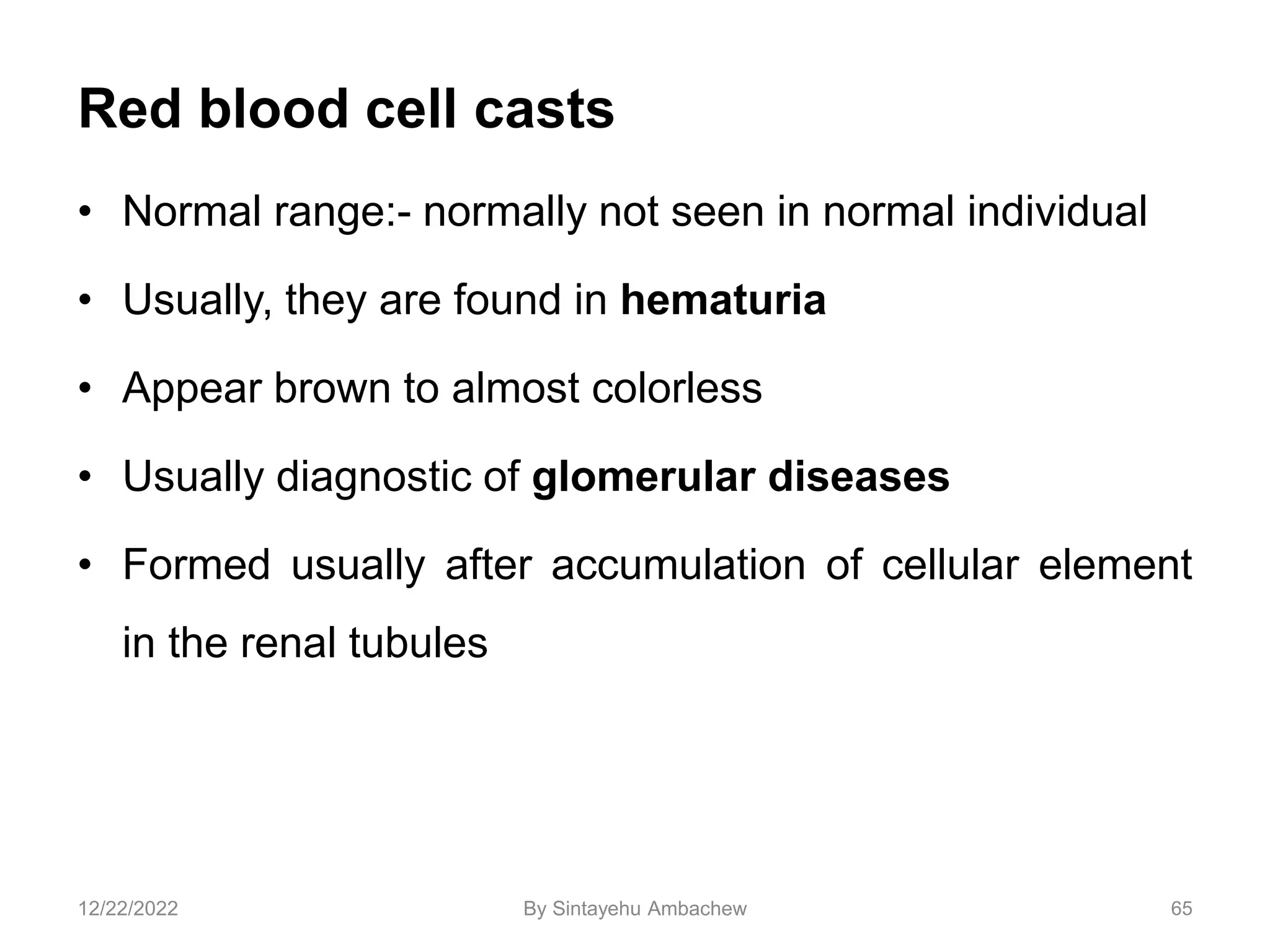 Red blood cell casts
• Normal range:- normally not seen in normal individual
• Usually, they are found in hematuria
• Appear brown to almost colorless
• Usually diagnostic of glomerular diseases
• Formed usually after accumulation of cellular element
in the renal tubules
65
12/22/2022 By Sintayehu Ambachew
 