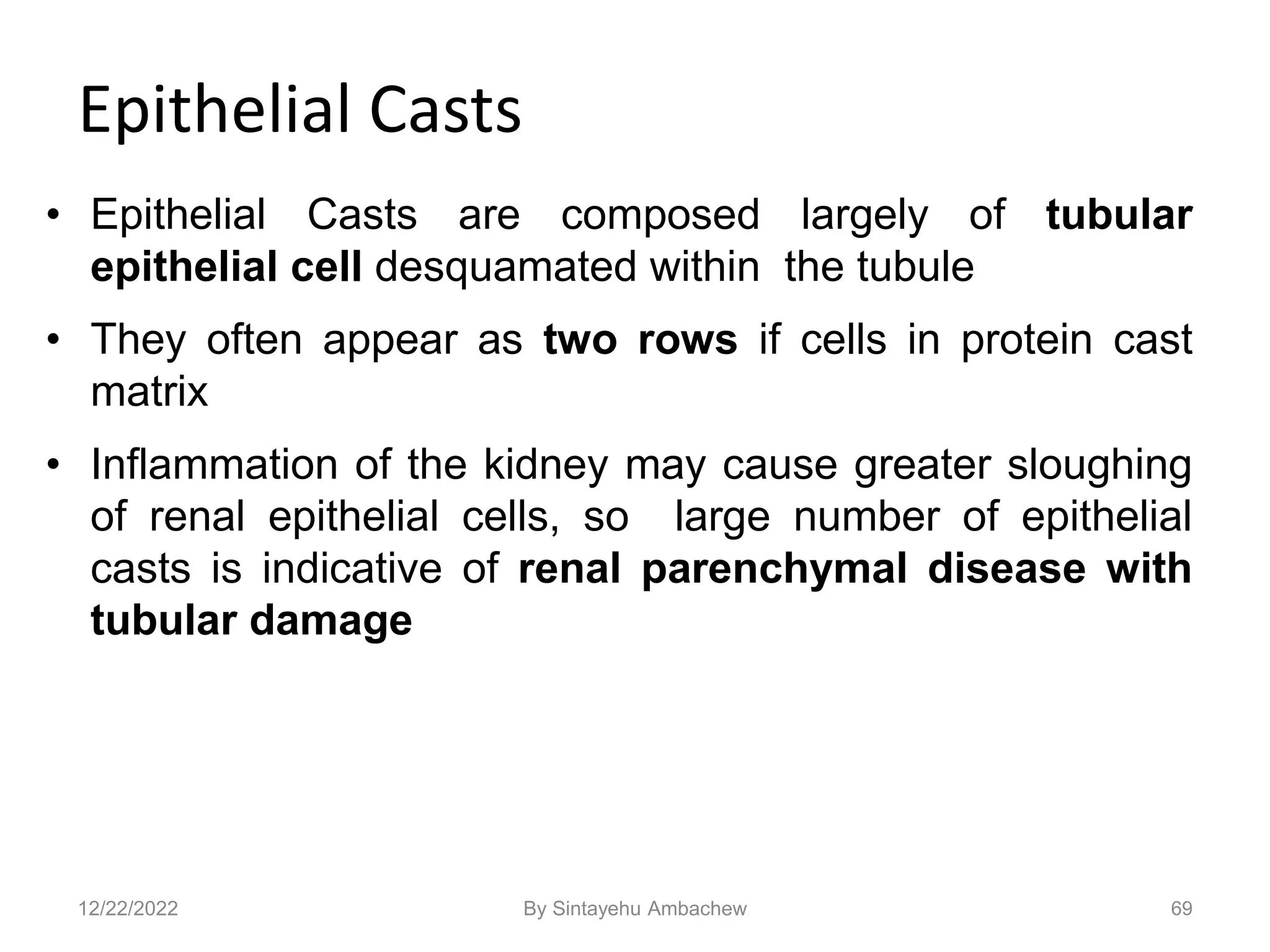 Epithelial Casts
• Epithelial Casts are composed largely of tubular
epithelial cell desquamated within the tubule
• They often appear as two rows if cells in protein cast
matrix
• Inflammation of the kidney may cause greater sloughing
of renal epithelial cells, so large number of epithelial
casts is indicative of renal parenchymal disease with
tubular damage
69
12/22/2022 By Sintayehu Ambachew
 