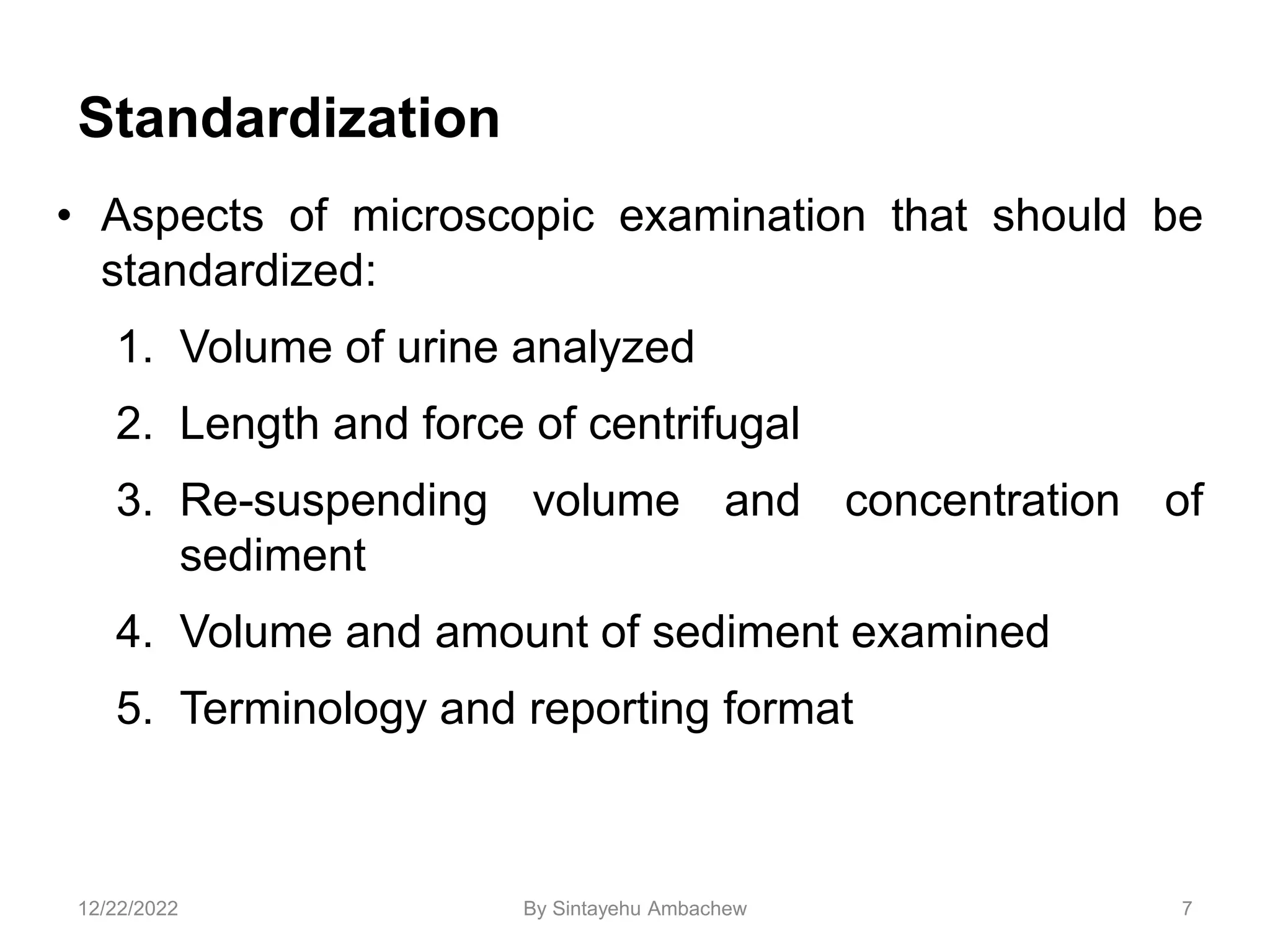 Standardization
• Aspects of microscopic examination that should be
standardized:
1. Volume of urine analyzed
2. Length and force of centrifugal
3. Re-suspending volume and concentration of
sediment
4. Volume and amount of sediment examined
5. Terminology and reporting format
7
12/22/2022 By Sintayehu Ambachew
 
