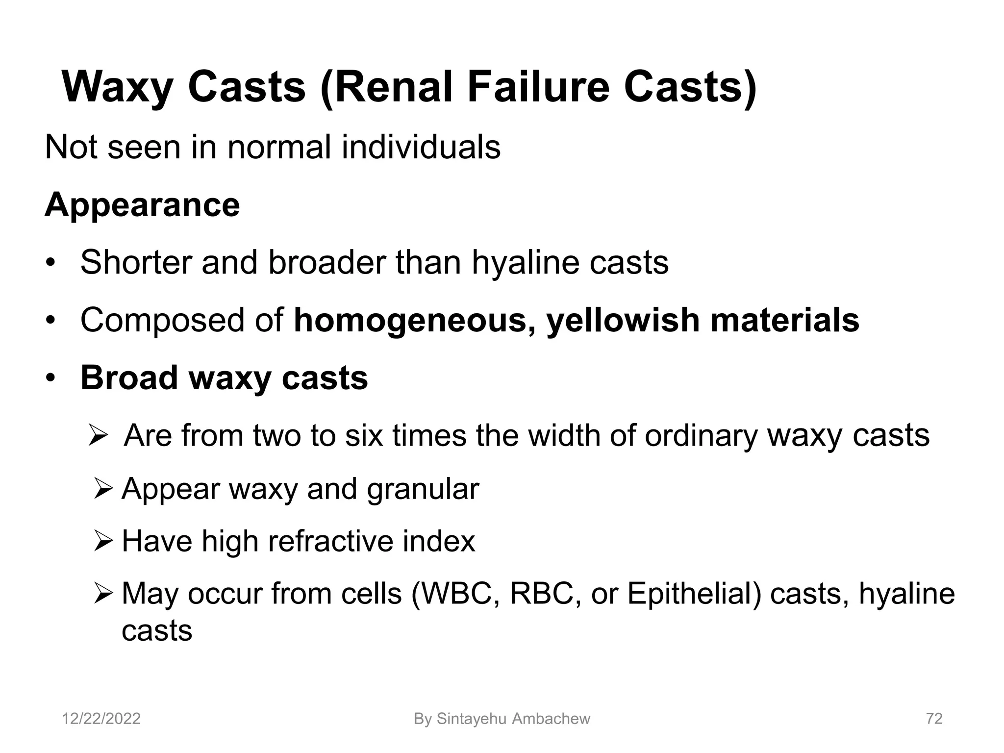 Waxy Casts (Renal Failure Casts)
Not seen in normal individuals
Appearance
• Shorter and broader than hyaline casts
• Composed of homogeneous, yellowish materials
• Broad waxy casts
 Are from two to six times the width of ordinary waxy casts
 Appear waxy and granular
 Have high refractive index
 May occur from cells (WBC, RBC, or Epithelial) casts, hyaline
casts
72
12/22/2022 By Sintayehu Ambachew
 